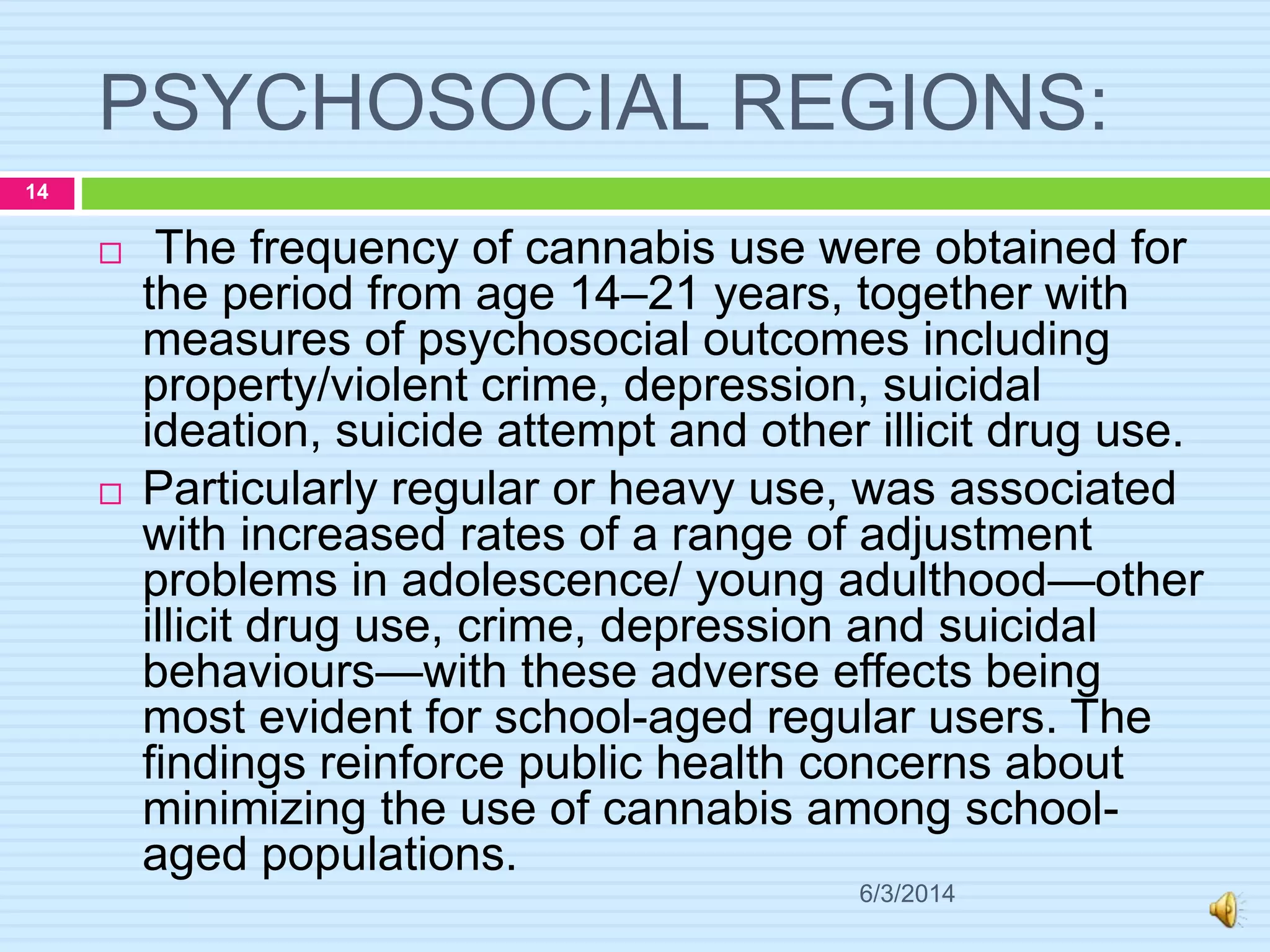 PSYCHOSOCIAL REGIONS:
6/3/2014
14
 The frequency of cannabis use were obtained for
the period from age 14–21 years, together with
measures of psychosocial outcomes including
property/violent crime, depression, suicidal
ideation, suicide attempt and other illicit drug use.
 Particularly regular or heavy use, was associated
with increased rates of a range of adjustment
problems in adolescence/ young adulthood—other
illicit drug use, crime, depression and suicidal
behaviours—with these adverse effects being
most evident for school-aged regular users. The
findings reinforce public health concerns about
minimizing the use of cannabis among school-
aged populations.
 