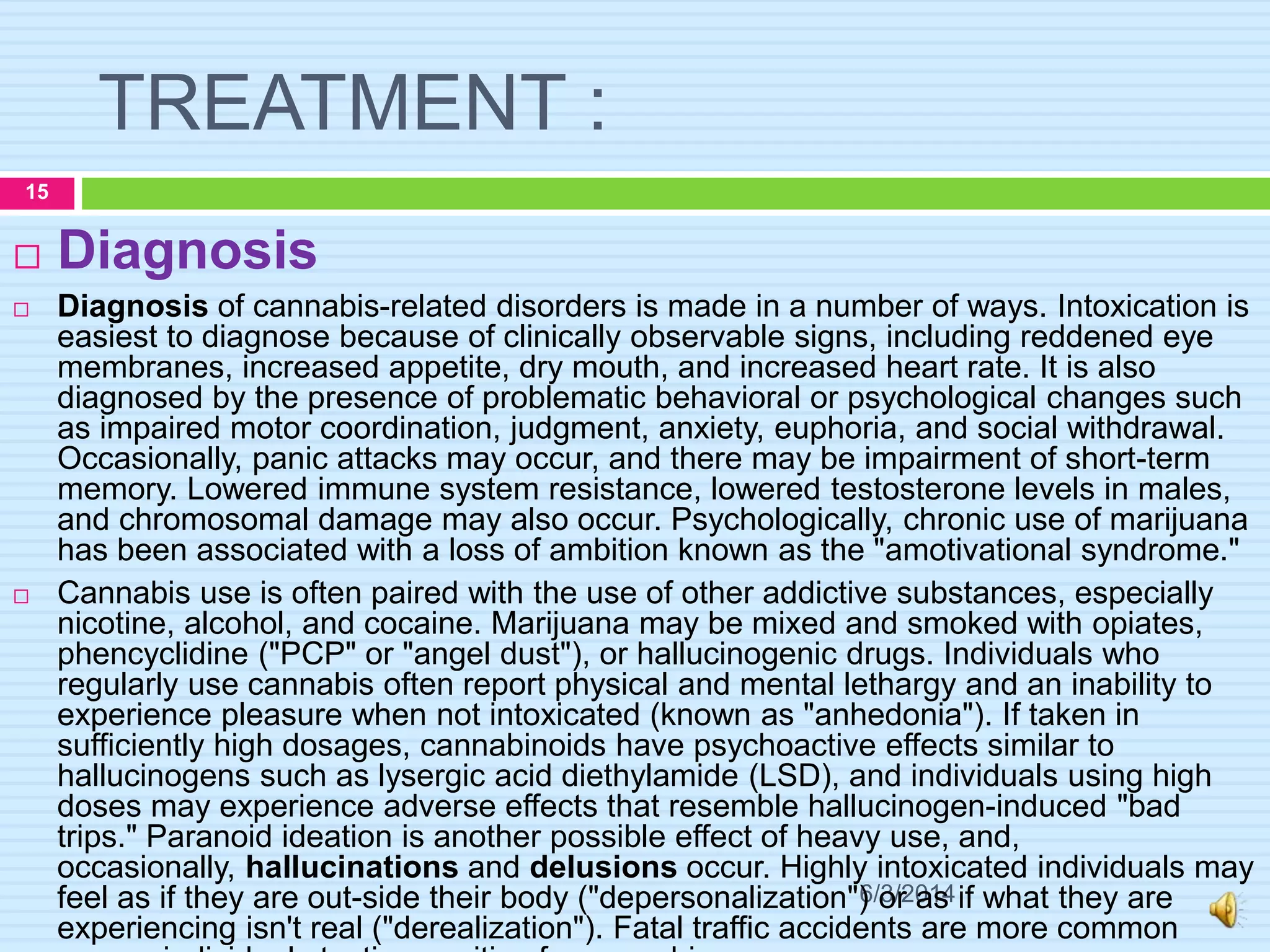 TREATMENT :
6/3/2014
15
 Diagnosis
 Diagnosis of cannabis-related disorders is made in a number of ways. Intoxication is
easiest to diagnose because of clinically observable signs, including reddened eye
membranes, increased appetite, dry mouth, and increased heart rate. It is also
diagnosed by the presence of problematic behavioral or psychological changes such
as impaired motor coordination, judgment, anxiety, euphoria, and social withdrawal.
Occasionally, panic attacks may occur, and there may be impairment of short-term
memory. Lowered immune system resistance, lowered testosterone levels in males,
and chromosomal damage may also occur. Psychologically, chronic use of marijuana
has been associated with a loss of ambition known as the "amotivational syndrome."
 Cannabis use is often paired with the use of other addictive substances, especially
nicotine, alcohol, and cocaine. Marijuana may be mixed and smoked with opiates,
phencyclidine ("PCP" or "angel dust"), or hallucinogenic drugs. Individuals who
regularly use cannabis often report physical and mental lethargy and an inability to
experience pleasure when not intoxicated (known as "anhedonia"). If taken in
sufficiently high dosages, cannabinoids have psychoactive effects similar to
hallucinogens such as lysergic acid diethylamide (LSD), and individuals using high
doses may experience adverse effects that resemble hallucinogen-induced "bad
trips." Paranoid ideation is another possible effect of heavy use, and,
occasionally, hallucinations and delusions occur. Highly intoxicated individuals may
feel as if they are out-side their body ("depersonalization") or as if what they are
experiencing isn't real ("derealization"). Fatal traffic accidents are more common
 