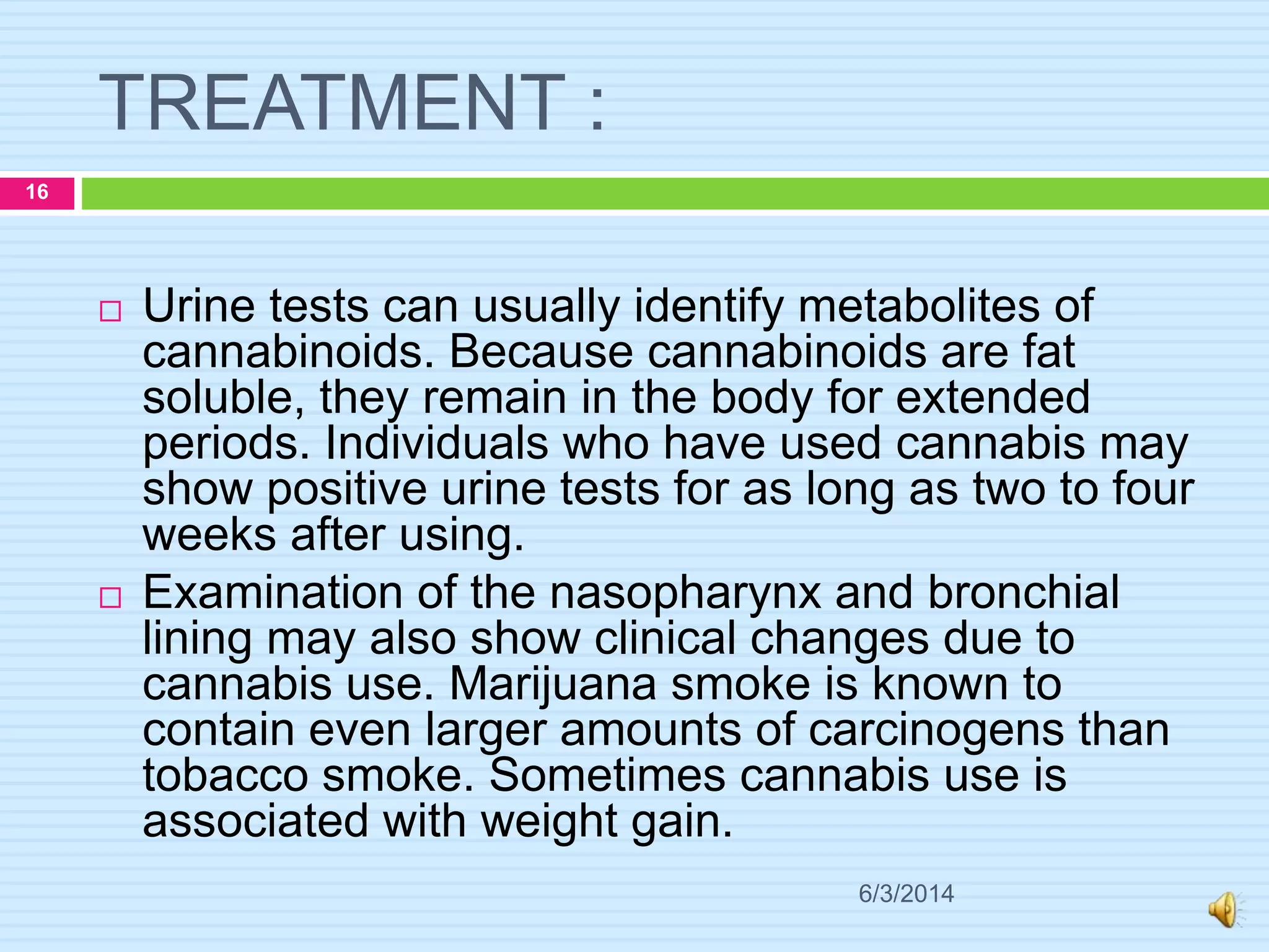 TREATMENT :
6/3/2014
16
 Urine tests can usually identify metabolites of
cannabinoids. Because cannabinoids are fat
soluble, they remain in the body for extended
periods. Individuals who have used cannabis may
show positive urine tests for as long as two to four
weeks after using.
 Examination of the nasopharynx and bronchial
lining may also show clinical changes due to
cannabis use. Marijuana smoke is known to
contain even larger amounts of carcinogens than
tobacco smoke. Sometimes cannabis use is
associated with weight gain.
 