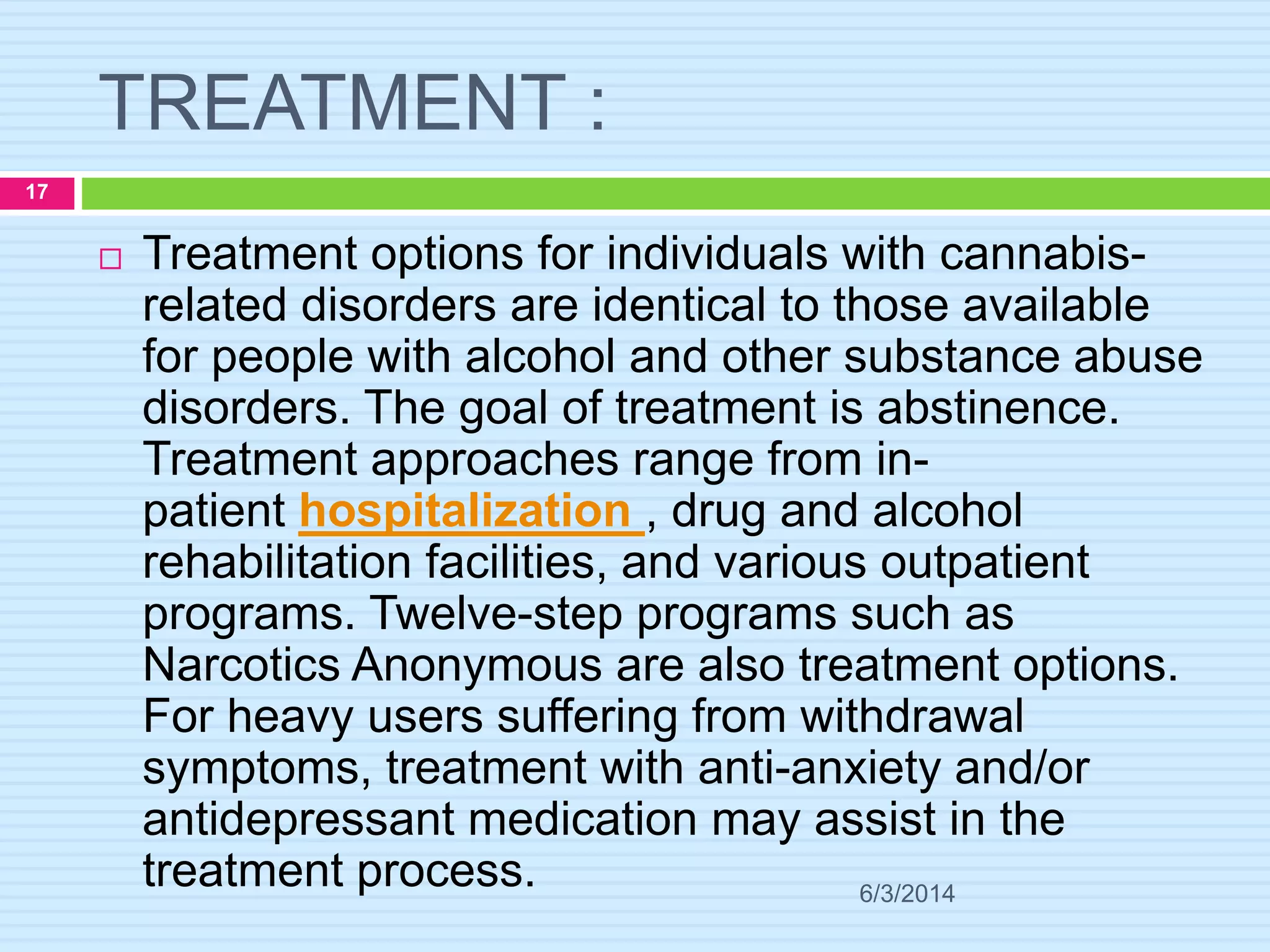 TREATMENT :
6/3/2014
17
 Treatment options for individuals with cannabis-
related disorders are identical to those available
for people with alcohol and other substance abuse
disorders. The goal of treatment is abstinence.
Treatment approaches range from in-
patient hospitalization , drug and alcohol
rehabilitation facilities, and various outpatient
programs. Twelve-step programs such as
Narcotics Anonymous are also treatment options.
For heavy users suffering from withdrawal
symptoms, treatment with anti-anxiety and/or
antidepressant medication may assist in the
treatment process.
 