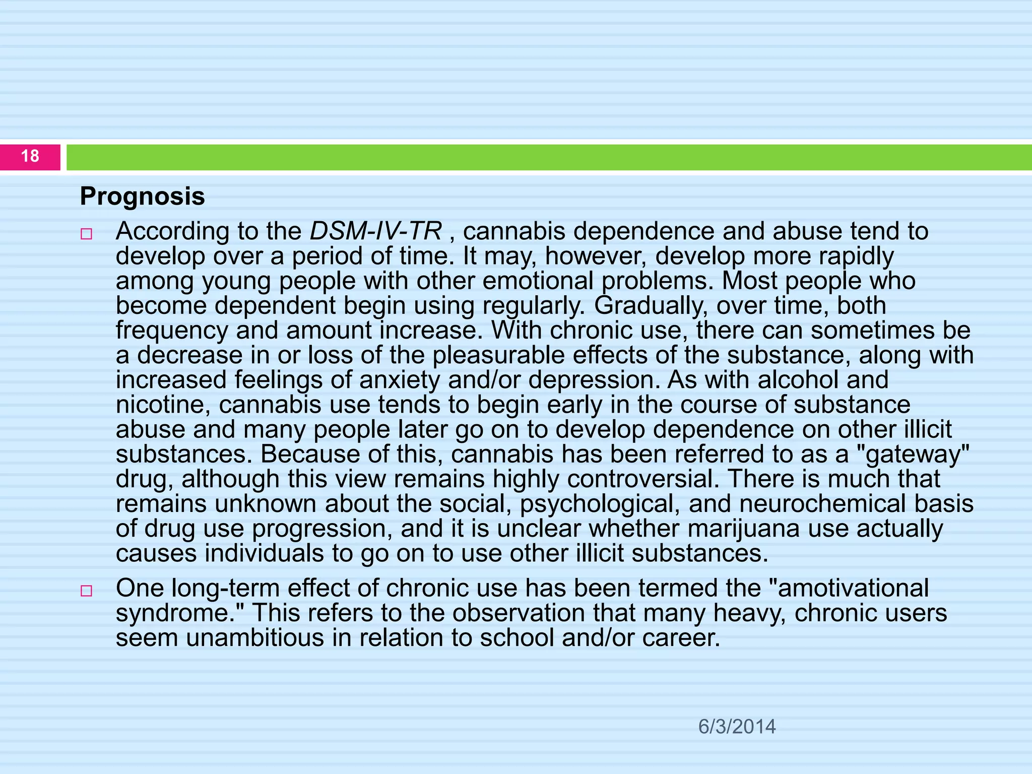 6/3/2014
18
Prognosis
 According to the DSM-IV-TR , cannabis dependence and abuse tend to
develop over a period of time. It may, however, develop more rapidly
among young people with other emotional problems. Most people who
become dependent begin using regularly. Gradually, over time, both
frequency and amount increase. With chronic use, there can sometimes be
a decrease in or loss of the pleasurable effects of the substance, along with
increased feelings of anxiety and/or depression. As with alcohol and
nicotine, cannabis use tends to begin early in the course of substance
abuse and many people later go on to develop dependence on other illicit
substances. Because of this, cannabis has been referred to as a "gateway"
drug, although this view remains highly controversial. There is much that
remains unknown about the social, psychological, and neurochemical basis
of drug use progression, and it is unclear whether marijuana use actually
causes individuals to go on to use other illicit substances.
 One long-term effect of chronic use has been termed the "amotivational
syndrome." This refers to the observation that many heavy, chronic users
seem unambitious in relation to school and/or career.
 