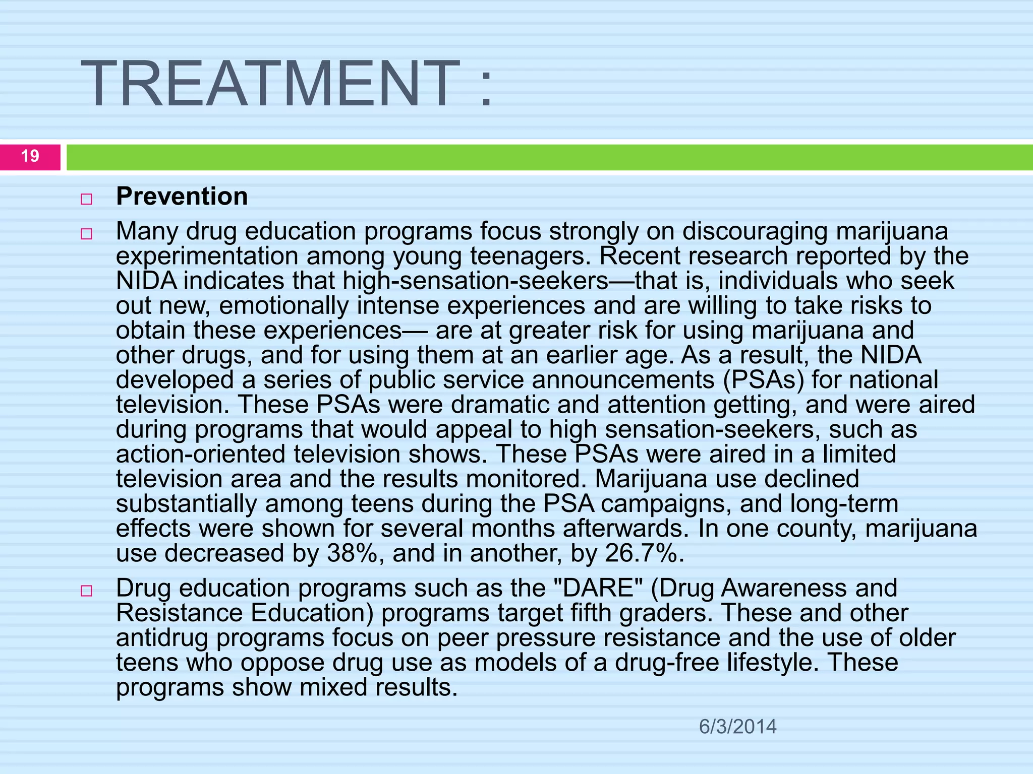 TREATMENT :
6/3/2014
19
 Prevention
 Many drug education programs focus strongly on discouraging marijuana
experimentation among young teenagers. Recent research reported by the
NIDA indicates that high-sensation-seekers—that is, individuals who seek
out new, emotionally intense experiences and are willing to take risks to
obtain these experiences— are at greater risk for using marijuana and
other drugs, and for using them at an earlier age. As a result, the NIDA
developed a series of public service announcements (PSAs) for national
television. These PSAs were dramatic and attention getting, and were aired
during programs that would appeal to high sensation-seekers, such as
action-oriented television shows. These PSAs were aired in a limited
television area and the results monitored. Marijuana use declined
substantially among teens during the PSA campaigns, and long-term
effects were shown for several months afterwards. In one county, marijuana
use decreased by 38%, and in another, by 26.7%.
 Drug education programs such as the "DARE" (Drug Awareness and
Resistance Education) programs target fifth graders. These and other
antidrug programs focus on peer pressure resistance and the use of older
teens who oppose drug use as models of a drug-free lifestyle. These
programs show mixed results.
 