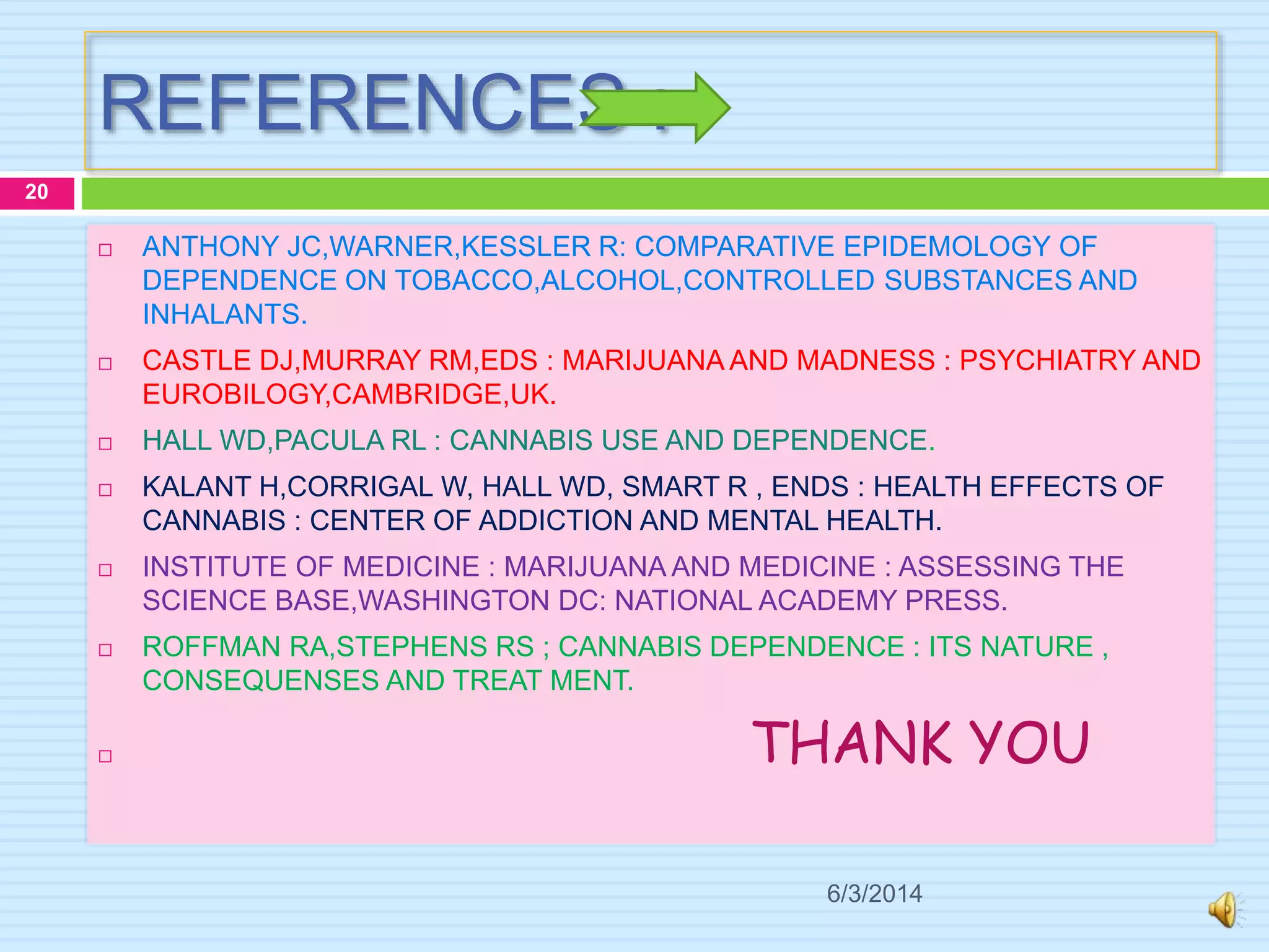 REFERENCES :
6/3/2014
20
 ANTHONY JC,WARNER,KESSLER R: COMPARATIVE EPIDEMOLOGY OF
DEPENDENCE ON TOBACCO,ALCOHOL,CONTROLLED SUBSTANCES AND
INHALANTS.
 CASTLE DJ,MURRAY RM,EDS : MARIJUANA AND MADNESS : PSYCHIATRY AND
EUROBILOGY,CAMBRIDGE,UK.
 HALL WD,PACULA RL : CANNABIS USE AND DEPENDENCE.
 KALANT H,CORRIGAL W, HALL WD, SMART R , ENDS : HEALTH EFFECTS OF
CANNABIS : CENTER OF ADDICTION AND MENTAL HEALTH.
 INSTITUTE OF MEDICINE : MARIJUANA AND MEDICINE : ASSESSING THE
SCIENCE BASE,WASHINGTON DC: NATIONAL ACADEMY PRESS.
 ROFFMAN RA,STEPHENS RS ; CANNABIS DEPENDENCE : ITS NATURE ,
CONSEQUENSES AND TREAT MENT.
 THANK YOU
 