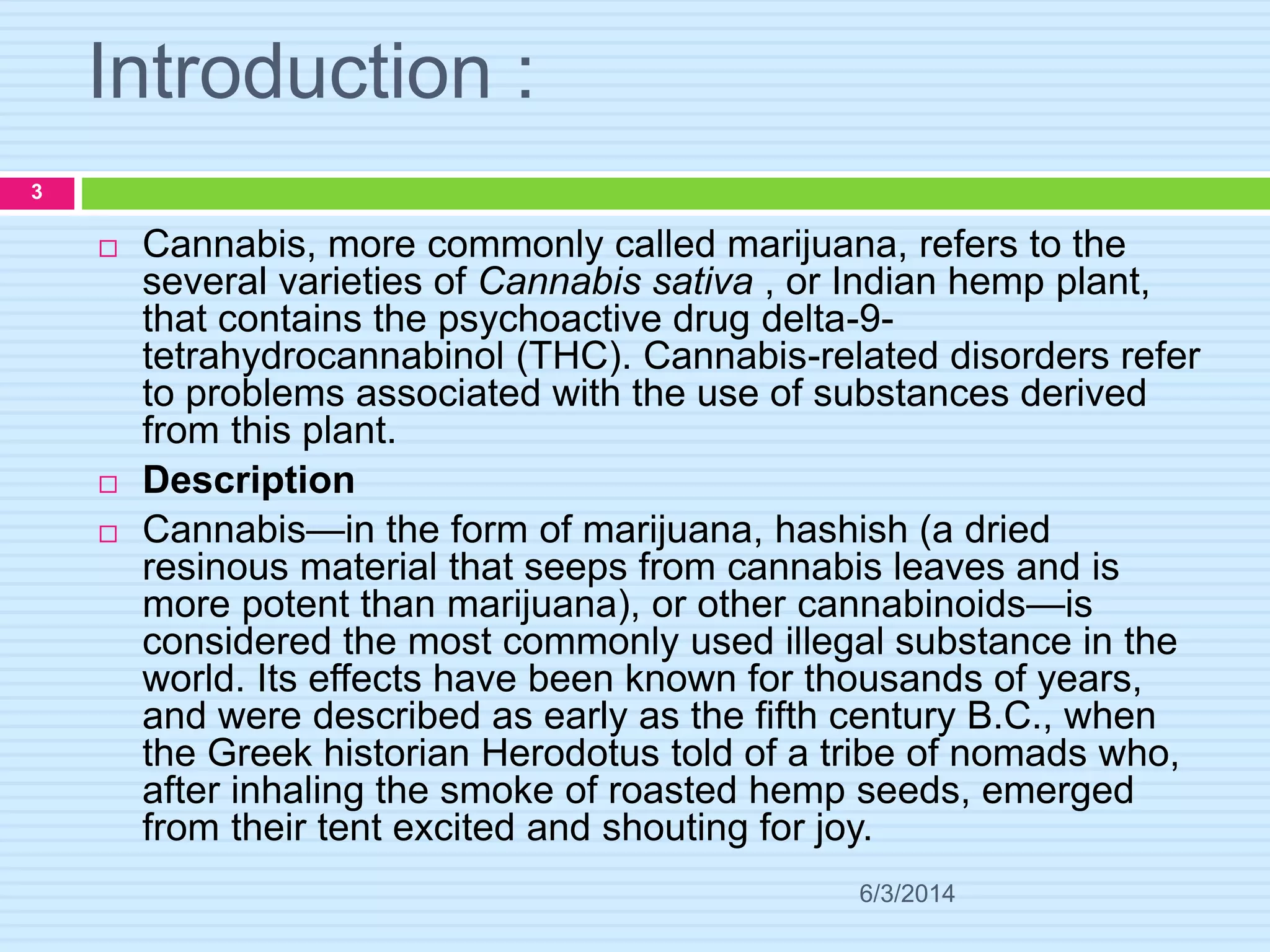 Introduction :
6/3/2014
3
 Cannabis, more commonly called marijuana, refers to the
several varieties of Cannabis sativa , or Indian hemp plant,
that contains the psychoactive drug delta-9-
tetrahydrocannabinol (THC). Cannabis-related disorders refer
to problems associated with the use of substances derived
from this plant.
 Description
 Cannabis—in the form of marijuana, hashish (a dried
resinous material that seeps from cannabis leaves and is
more potent than marijuana), or other cannabinoids—is
considered the most commonly used illegal substance in the
world. Its effects have been known for thousands of years,
and were described as early as the fifth century B.C., when
the Greek historian Herodotus told of a tribe of nomads who,
after inhaling the smoke of roasted hemp seeds, emerged
from their tent excited and shouting for joy.
 