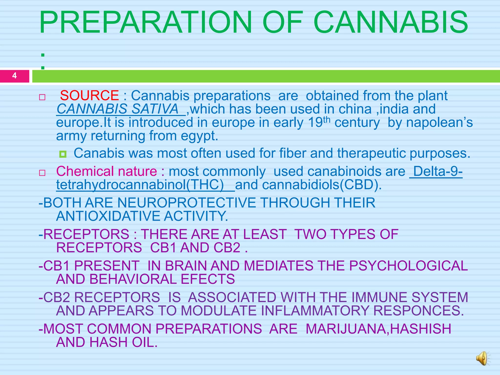 PREPARATION OF CANNABIS
:
 SOURCE : Cannabis preparations are obtained from the plant
CANNABIS SATIVA ,which has been used in china ,india and
europe.It is introduced in europe in early 19th century by napolean’s
army returning from egypt.
 Canabis was most often used for fiber and therapeutic purposes.
 Chemical nature : most commonly used canabinoids are Delta-9-
tetrahydrocannabinol(THC) and cannabidiols(CBD).
-BOTH ARE NEUROPROTECTIVE THROUGH THEIR
ANTIOXIDATIVE ACTIVITY.
-RECEPTORS : THERE ARE AT LEAST TWO TYPES OF
RECEPTORS CB1 AND CB2 .
-CB1 PRESENT IN BRAIN AND MEDIATES THE PSYCHOLOGICAL
AND BEHAVIORAL EFECTS
-CB2 RECEPTORS IS ASSOCIATED WITH THE IMMUNE SYSTEM
AND APPEARS TO MODULATE INFLAMMATORY RESPONCES.
-MOST COMMON PREPARATIONS ARE MARIJUANA,HASHISH
AND HASH OIL.
4
 