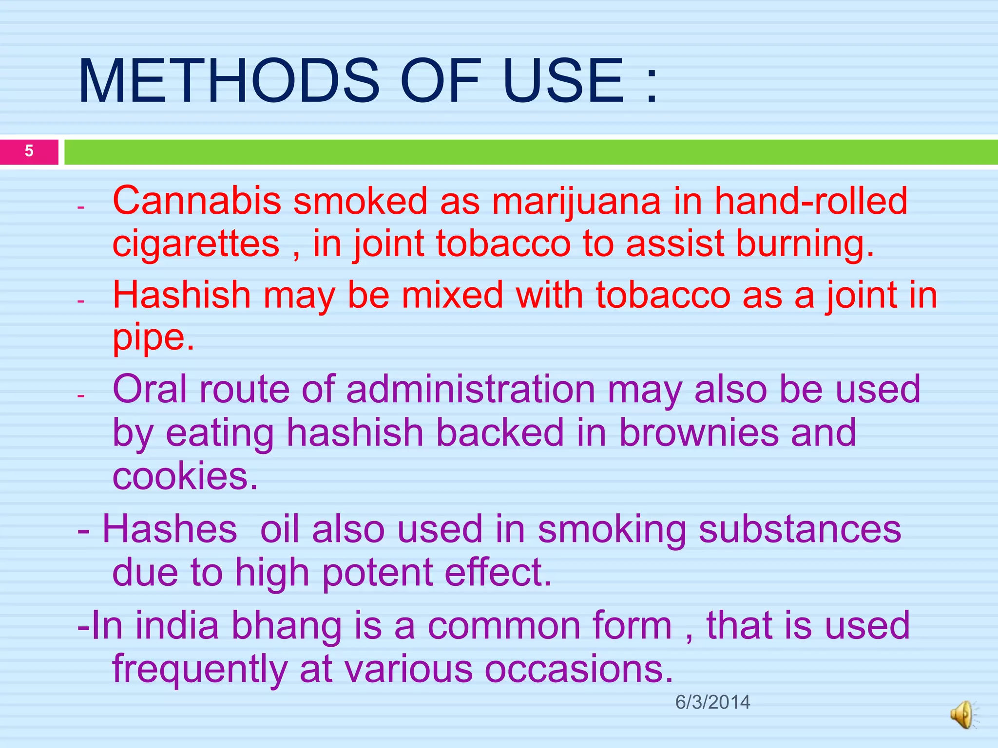 METHODS OF USE :
- Cannabis smoked as marijuana in hand-rolled
cigarettes , in joint tobacco to assist burning.
- Hashish may be mixed with tobacco as a joint in
pipe.
- Oral route of administration may also be used
by eating hashish backed in brownies and
cookies.
- Hashes oil also used in smoking substances
due to high potent effect.
-In india bhang is a common form , that is used
frequently at various occasions.
6/3/2014
5
 