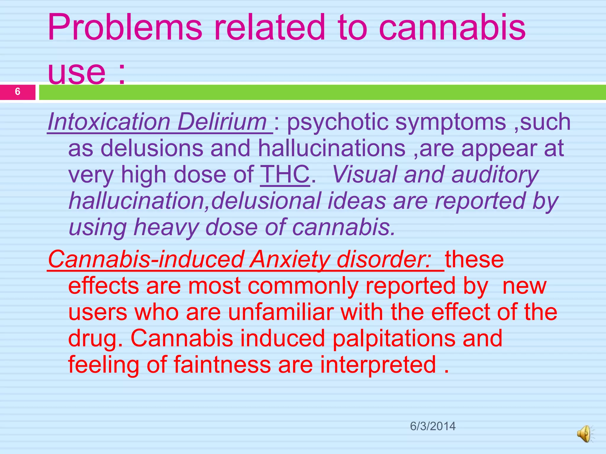 Problems related to cannabis
use :
6/3/2014
6
Intoxication Delirium : psychotic symptoms ,such
as delusions and hallucinations ,are appear at
very high dose of THC. Visual and auditory
hallucination,delusional ideas are reported by
using heavy dose of cannabis.
Cannabis-induced Anxiety disorder: these
effects are most commonly reported by new
users who are unfamiliar with the effect of the
drug. Cannabis induced palpitations and
feeling of faintness are interpreted .
 