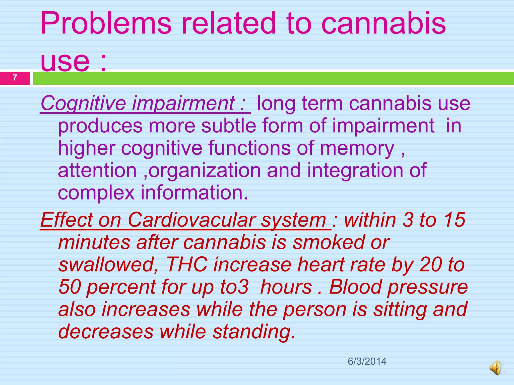 Problems related to cannabis
use :
6/3/2014
7
Cognitive impairment : long term cannabis use
produces more subtle form of impairment in
higher cognitive functions of memory ,
attention ,organization and integration of
complex information.
Effect on Cardiovacular system : within 3 to 15
minutes after cannabis is smoked or
swallowed, THC increase heart rate by 20 to
50 percent for up to3 hours . Blood pressure
also increases while the person is sitting and
decreases while standing.
 