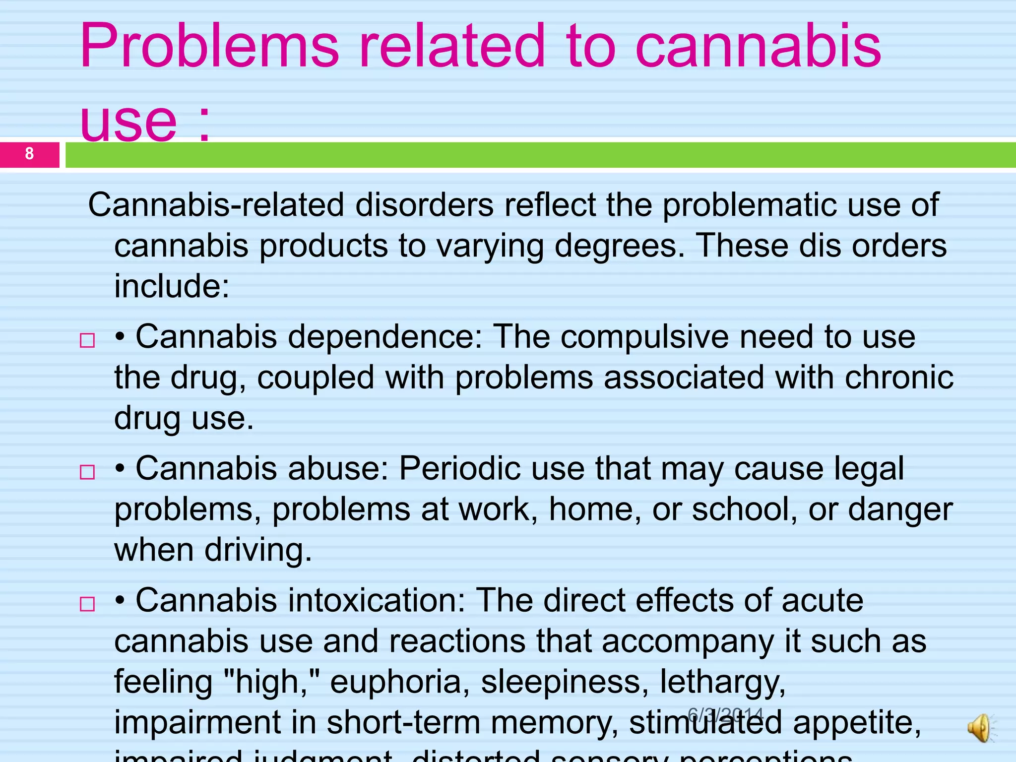 Problems related to cannabis
use :
6/3/2014
8
Cannabis-related disorders reflect the problematic use of
cannabis products to varying degrees. These dis orders
include:
 • Cannabis dependence: The compulsive need to use
the drug, coupled with problems associated with chronic
drug use.
 • Cannabis abuse: Periodic use that may cause legal
problems, problems at work, home, or school, or danger
when driving.
 • Cannabis intoxication: The direct effects of acute
cannabis use and reactions that accompany it such as
feeling "high," euphoria, sleepiness, lethargy,
impairment in short-term memory, stimulated appetite,
 