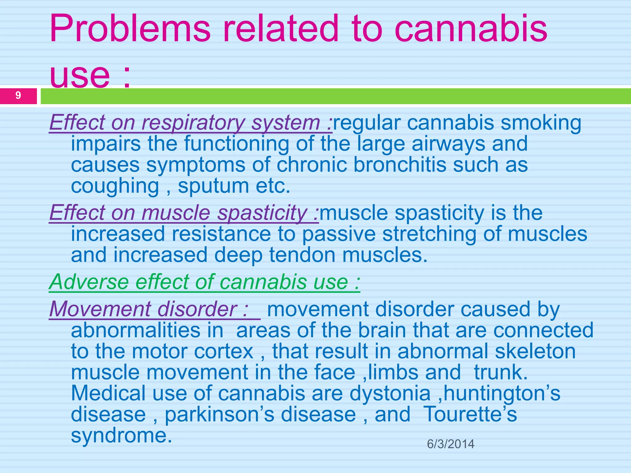 Problems related to cannabis
use :
6/3/2014
9
Effect on respiratory system :regular cannabis smoking
impairs the functioning of the large airways and
causes symptoms of chronic bronchitis such as
coughing , sputum etc.
Effect on muscle spasticity :muscle spasticity is the
increased resistance to passive stretching of muscles
and increased deep tendon muscles.
Adverse effect of cannabis use :
Movement disorder : movement disorder caused by
abnormalities in areas of the brain that are connected
to the motor cortex , that result in abnormal skeleton
muscle movement in the face ,limbs and trunk.
Medical use of cannabis are dystonia ,huntington’s
disease , parkinson’s disease , and Tourette’s
syndrome.
 