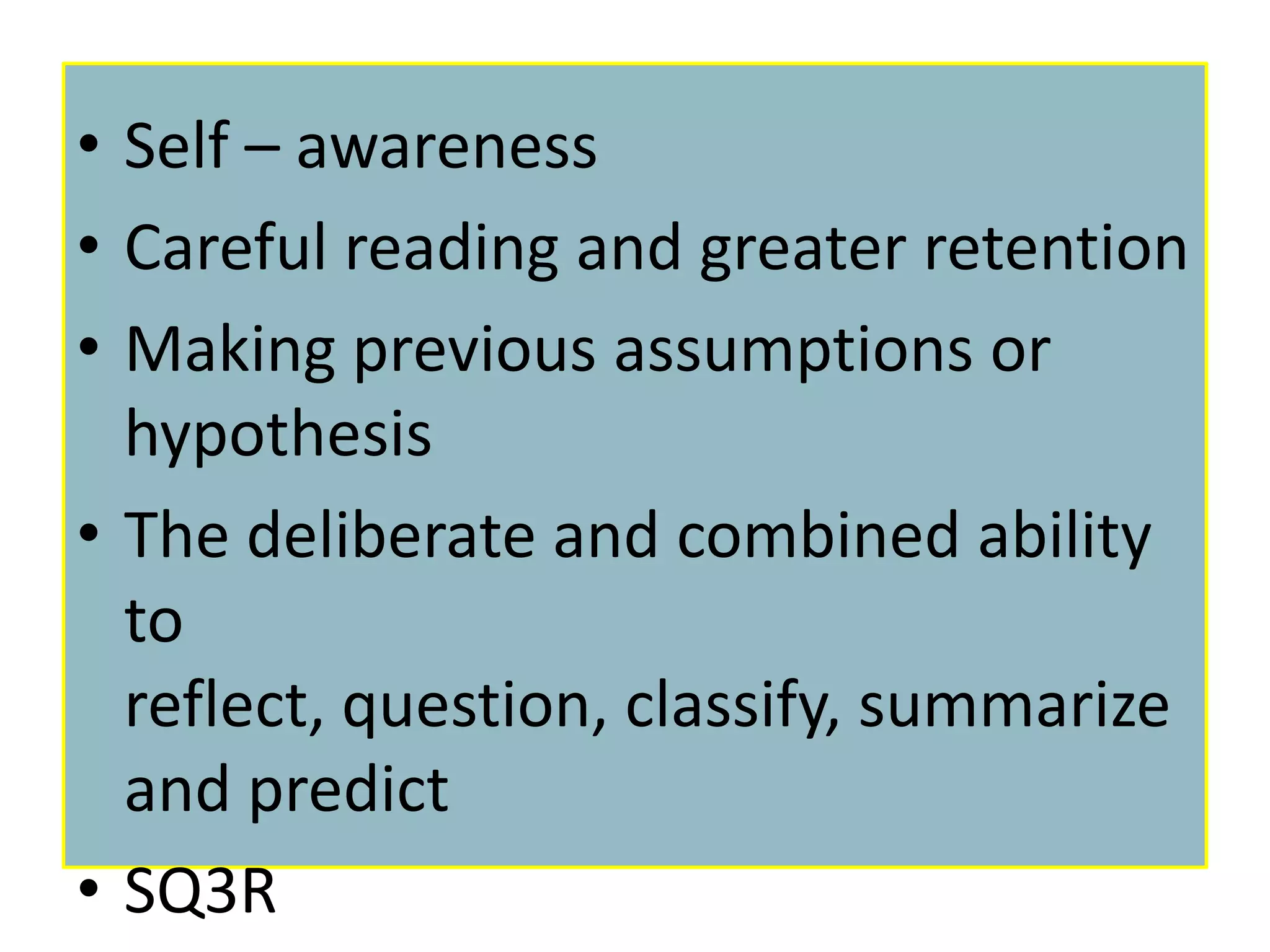 • Self – awareness
• Careful reading and greater retention
• Making previous assumptions or
  hypothesis
• The deliberate and combined ability
  to
  reflect, question, classify, summarize
  and predict
• SQ3R
 