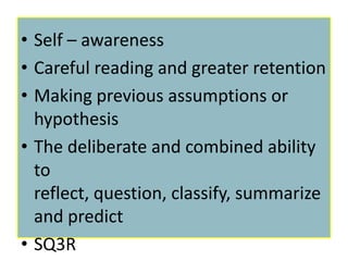 • Self – awareness
• Careful reading and greater retention
• Making previous assumptions or
  hypothesis
• The deliberate and combined ability
  to
  reflect, question, classify, summarize
  and predict
• SQ3R
 