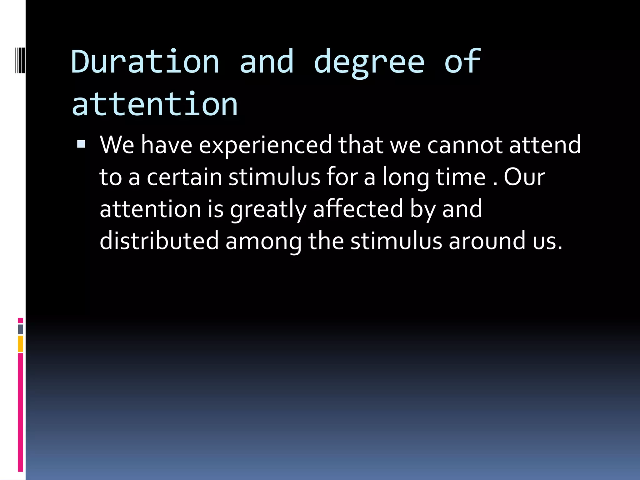 Duration and degree of
attention
 We have experienced that we cannot attend
to a certain stimulus for a long time . Our
attention is greatly affected by and
distributed among the stimulus around us.
 