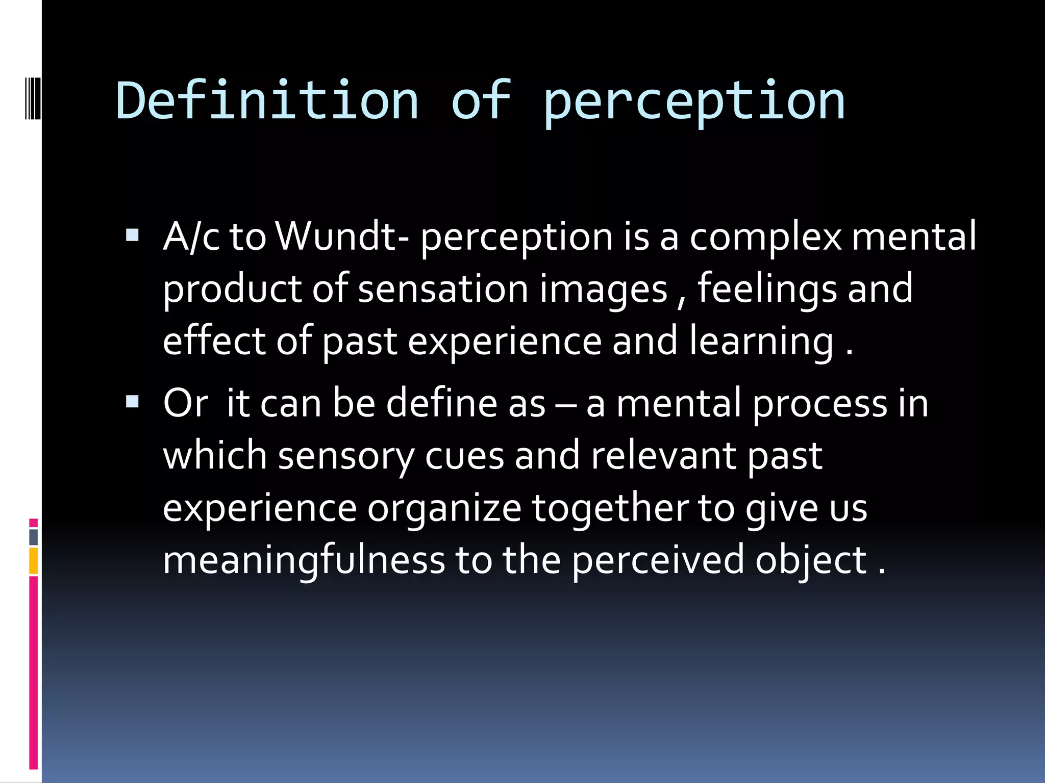 Definition of perception
 A/c toWundt- perception is a complex mental
product of sensation images , feelings and
effect of past experience and learning .
 Or it can be define as – a mental process in
which sensory cues and relevant past
experience organize together to give us
meaningfulness to the perceived object .
 