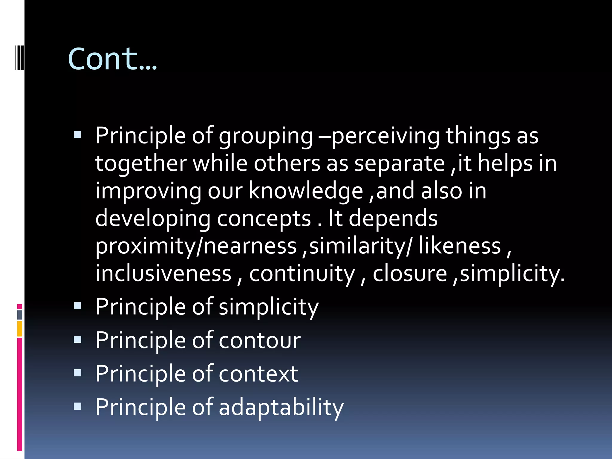 Cont…
 Principle of grouping –perceiving things as
together while others as separate ,it helps in
improving our knowledge ,and also in
developing concepts . It depends
proximity/nearness ,similarity/ likeness ,
inclusiveness , continuity , closure ,simplicity.
 Principle of simplicity
 Principle of contour
 Principle of context
 Principle of adaptability
 