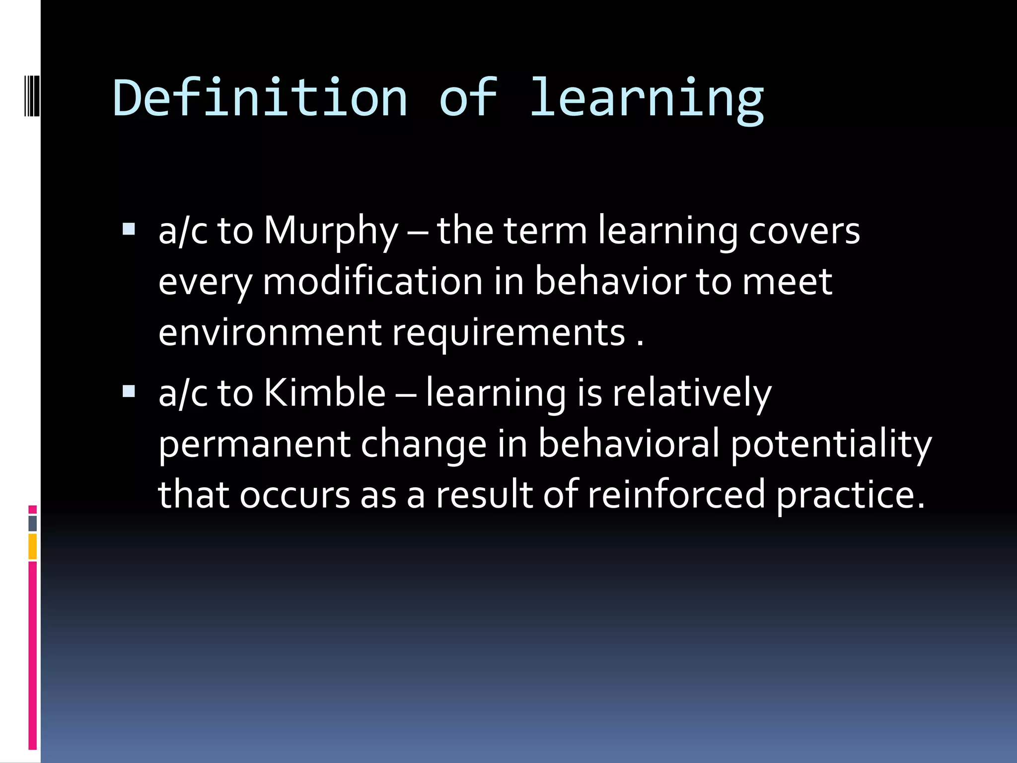 Definition of learning
 a/c to Murphy – the term learning covers
every modification in behavior to meet
environment requirements .
 a/c to Kimble – learning is relatively
permanent change in behavioral potentiality
that occurs as a result of reinforced practice.
 