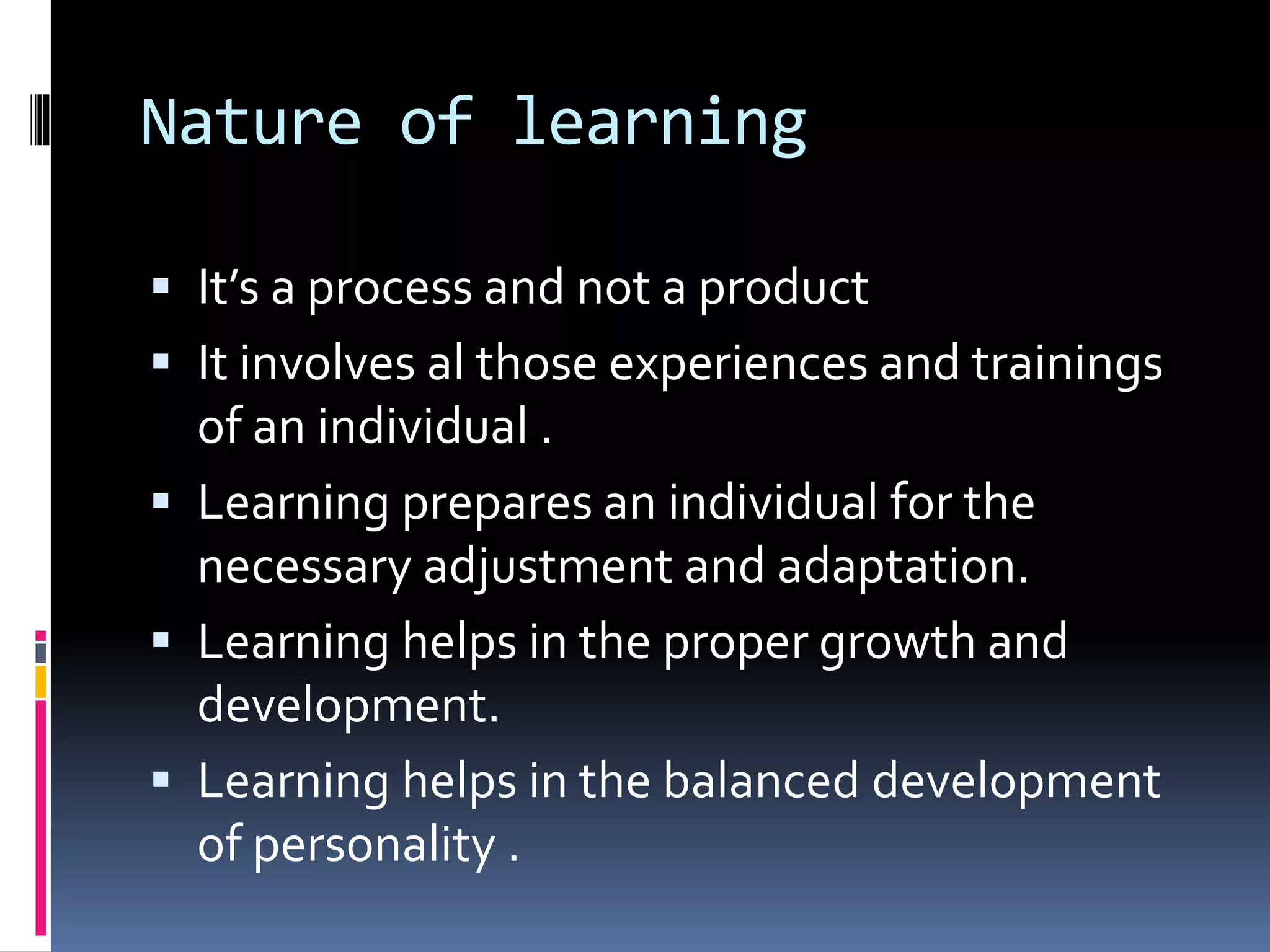 Nature of learning
 It’s a process and not a product
 It involves al those experiences and trainings
of an individual .
 Learning prepares an individual for the
necessary adjustment and adaptation.
 Learning helps in the proper growth and
development.
 Learning helps in the balanced development
of personality .
 