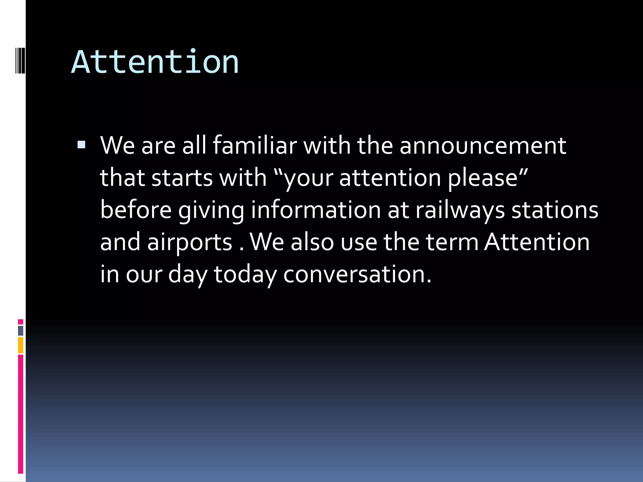 Attention
 We are all familiar with the announcement
that starts with “your attention please”
before giving information at railways stations
and airports .We also use the termAttention
in our day today conversation.
 