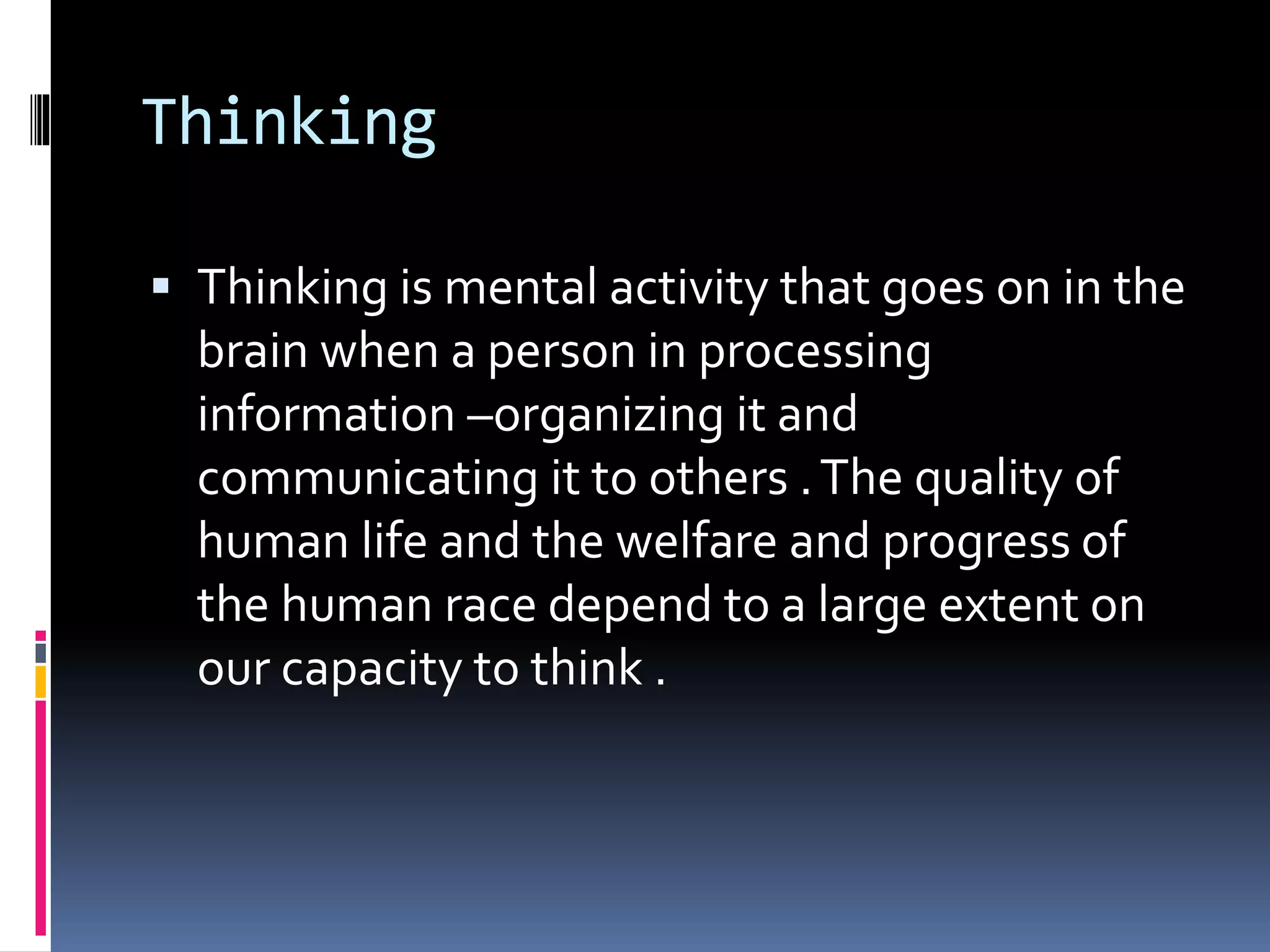 Thinking
 Thinking is mental activity that goes on in the
brain when a person in processing
information –organizing it and
communicating it to others .The quality of
human life and the welfare and progress of
the human race depend to a large extent on
our capacity to think .
 