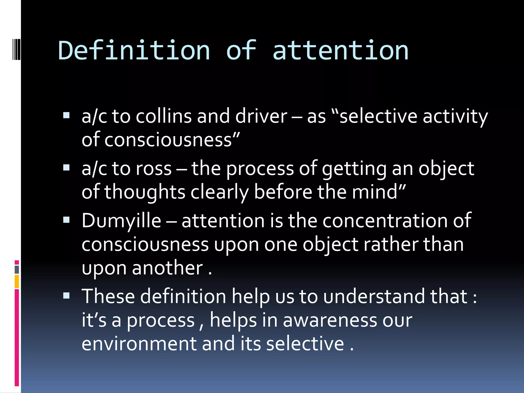 Definition of attention
 a/c to collins and driver – as “selective activity
of consciousness”
 a/c to ross – the process of getting an object
of thoughts clearly before the mind”
 Dumyille – attention is the concentration of
consciousness upon one object rather than
upon another .
 These definition help us to understand that :
it’s a process , helps in awareness our
environment and its selective .
 