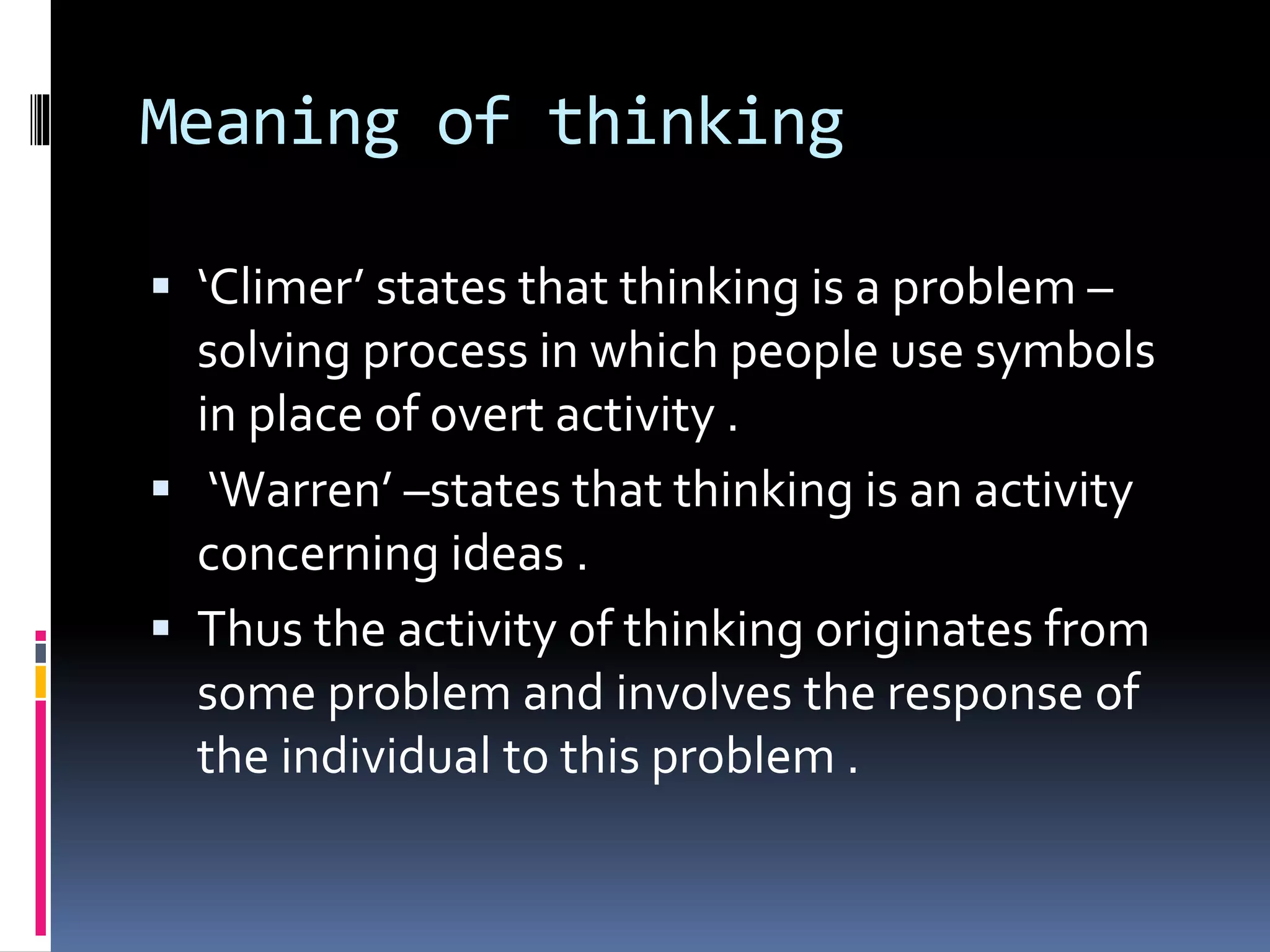 Meaning of thinking
 ‘Climer’ states that thinking is a problem –
solving process in which people use symbols
in place of overt activity .
 ‘Warren’ –states that thinking is an activity
concerning ideas .
 Thus the activity of thinking originates from
some problem and involves the response of
the individual to this problem .
 