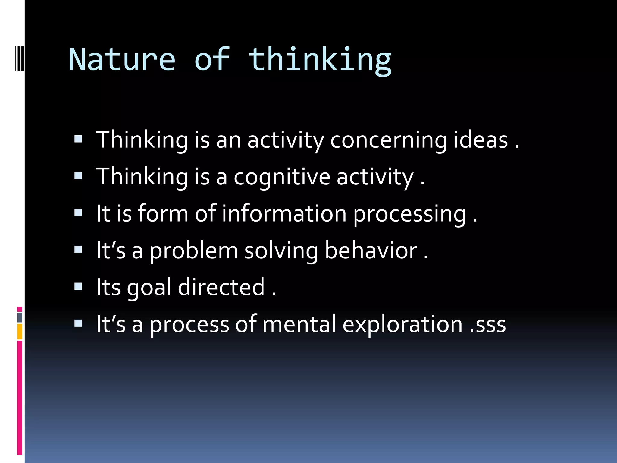 Nature of thinking
 Thinking is an activity concerning ideas .
 Thinking is a cognitive activity .
 It is form of information processing .
 It’s a problem solving behavior .
 Its goal directed .
 It’s a process of mental exploration .sss
 