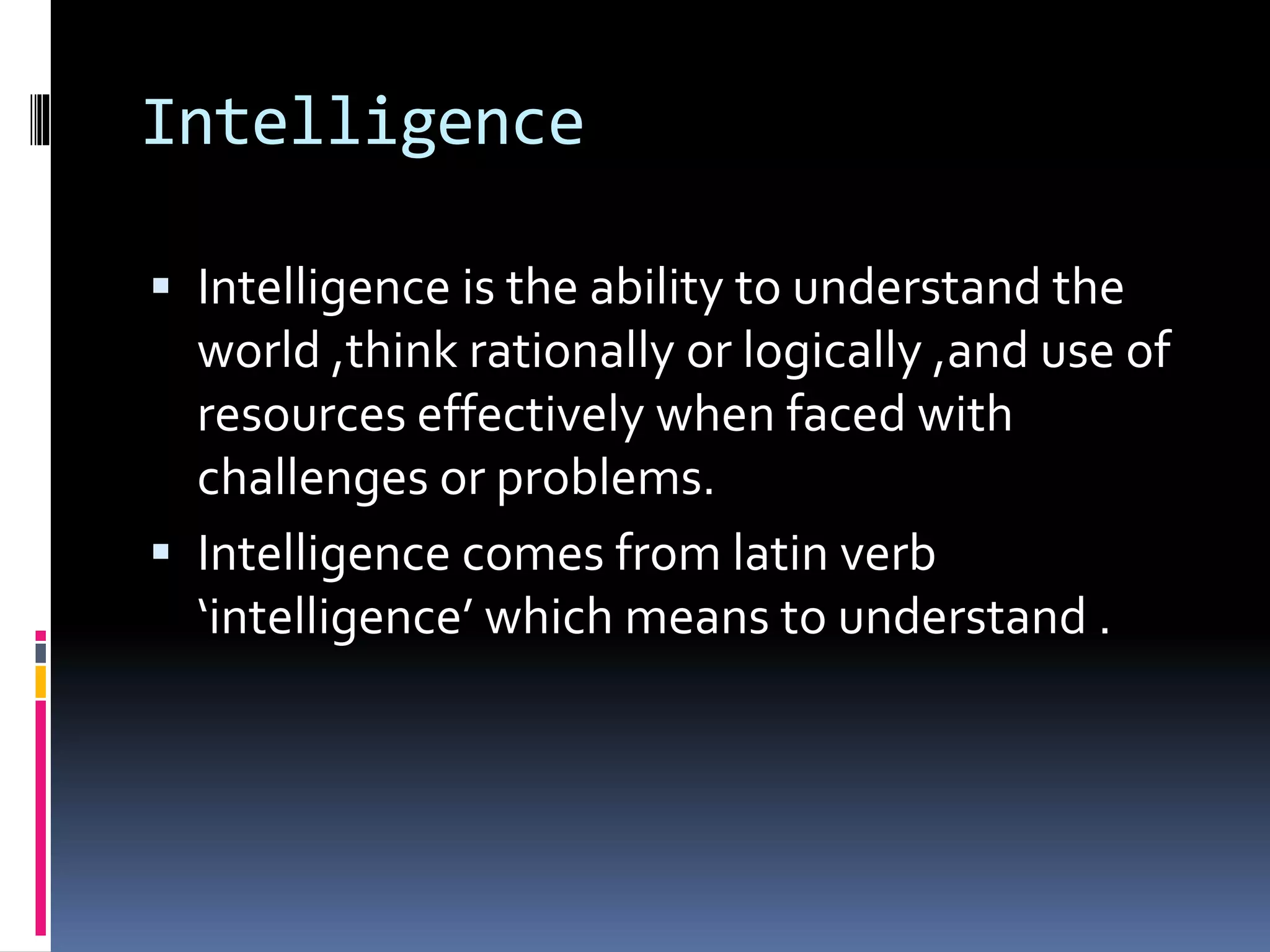 Intelligence
 Intelligence is the ability to understand the
world ,think rationally or logically ,and use of
resources effectively when faced with
challenges or problems.
 Intelligence comes from latin verb
‘intelligence’ which means to understand .
 