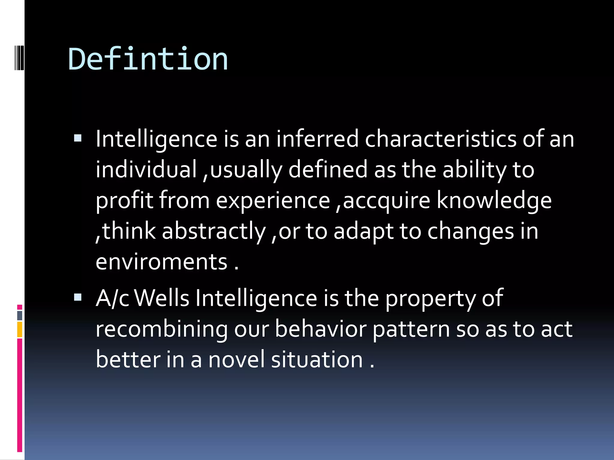 Defintion
 Intelligence is an inferred characteristics of an
individual ,usually defined as the ability to
profit from experience ,accquire knowledge
,think abstractly ,or to adapt to changes in
enviroments .
 A/cWells Intelligence is the property of
recombining our behavior pattern so as to act
better in a novel situation .
 