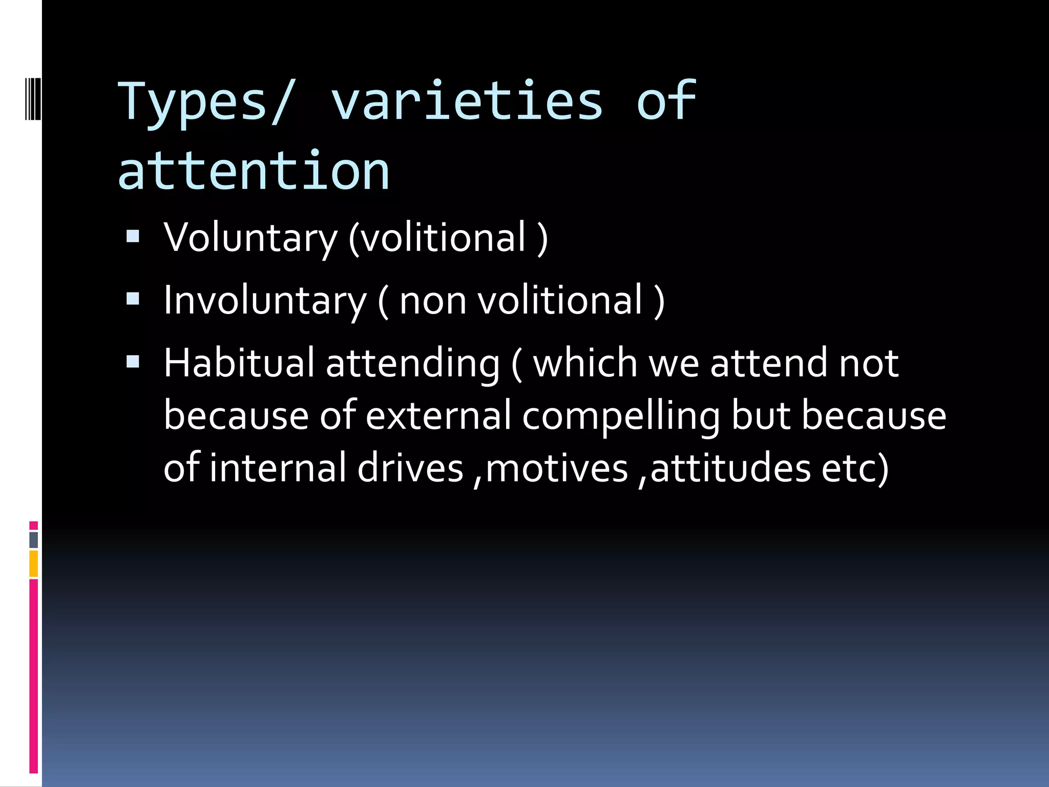 Types/ varieties of
attention
 Voluntary (volitional )
 Involuntary ( non volitional )
 Habitual attending ( which we attend not
because of external compelling but because
of internal drives ,motives ,attitudes etc)
 