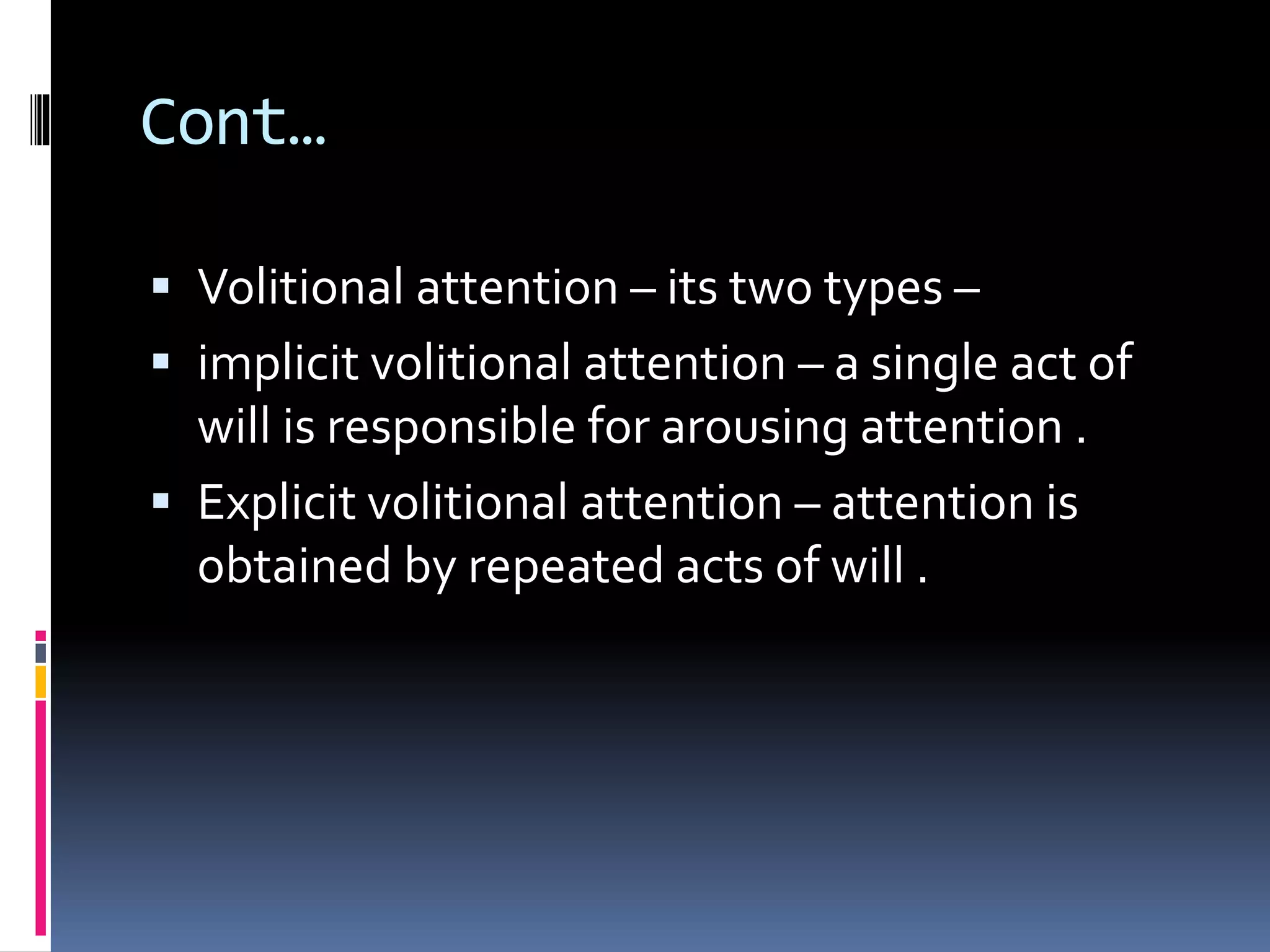 Cont…
 Volitional attention – its two types –
 implicit volitional attention – a single act of
will is responsible for arousing attention .
 Explicit volitional attention – attention is
obtained by repeated acts of will .
 