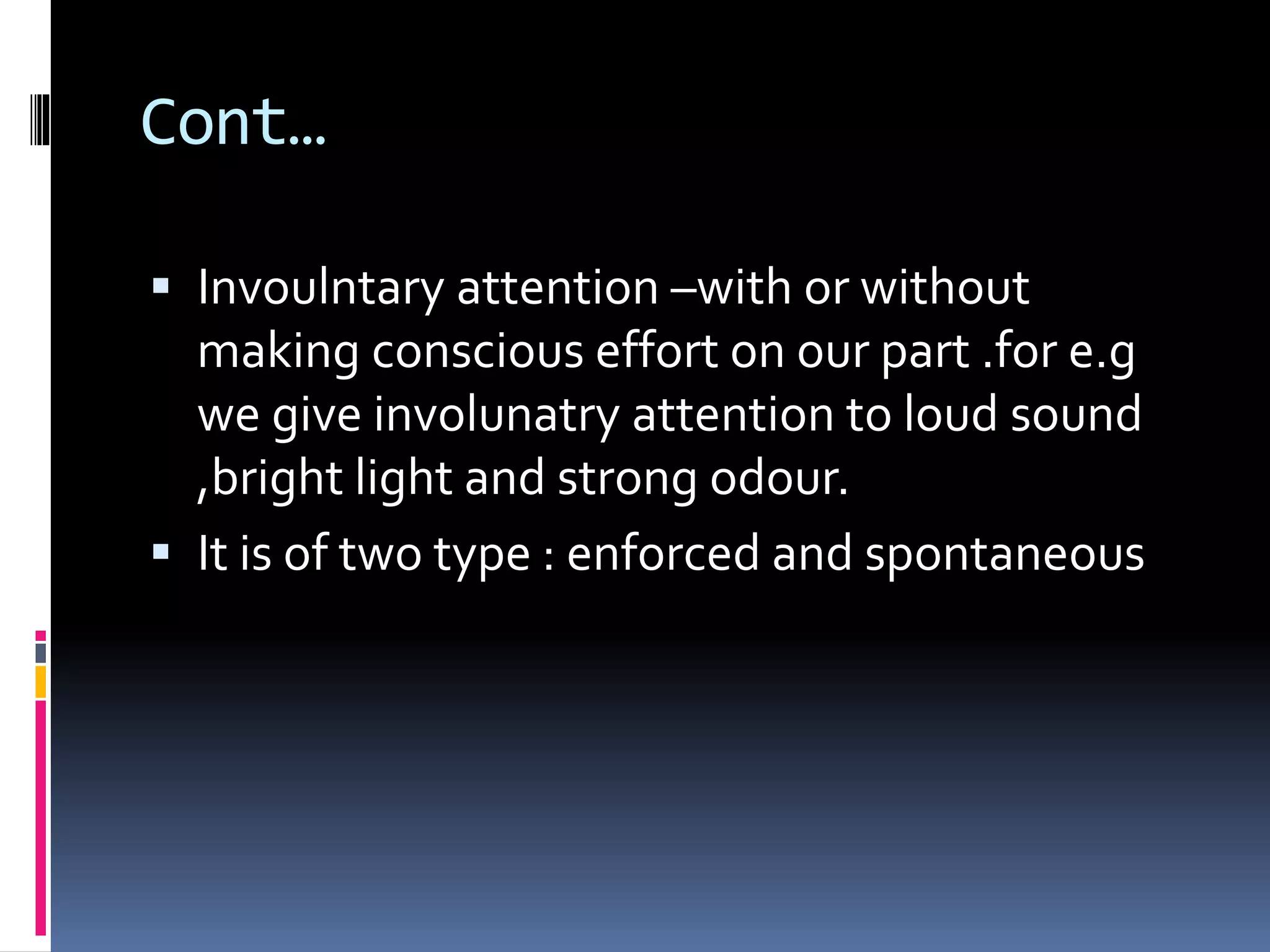 Cont…
 Invoulntary attention –with or without
making conscious effort on our part .for e.g
we give involunatry attention to loud sound
,bright light and strong odour.
 It is of two type : enforced and spontaneous
 