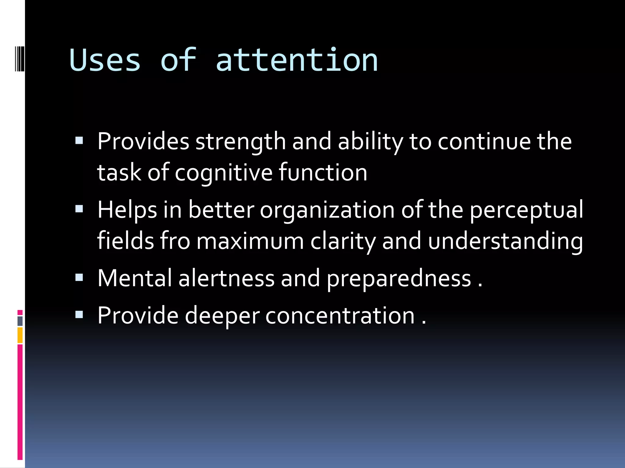 Uses of attention
 Provides strength and ability to continue the
task of cognitive function
 Helps in better organization of the perceptual
fields fro maximum clarity and understanding
 Mental alertness and preparedness .
 Provide deeper concentration .
 