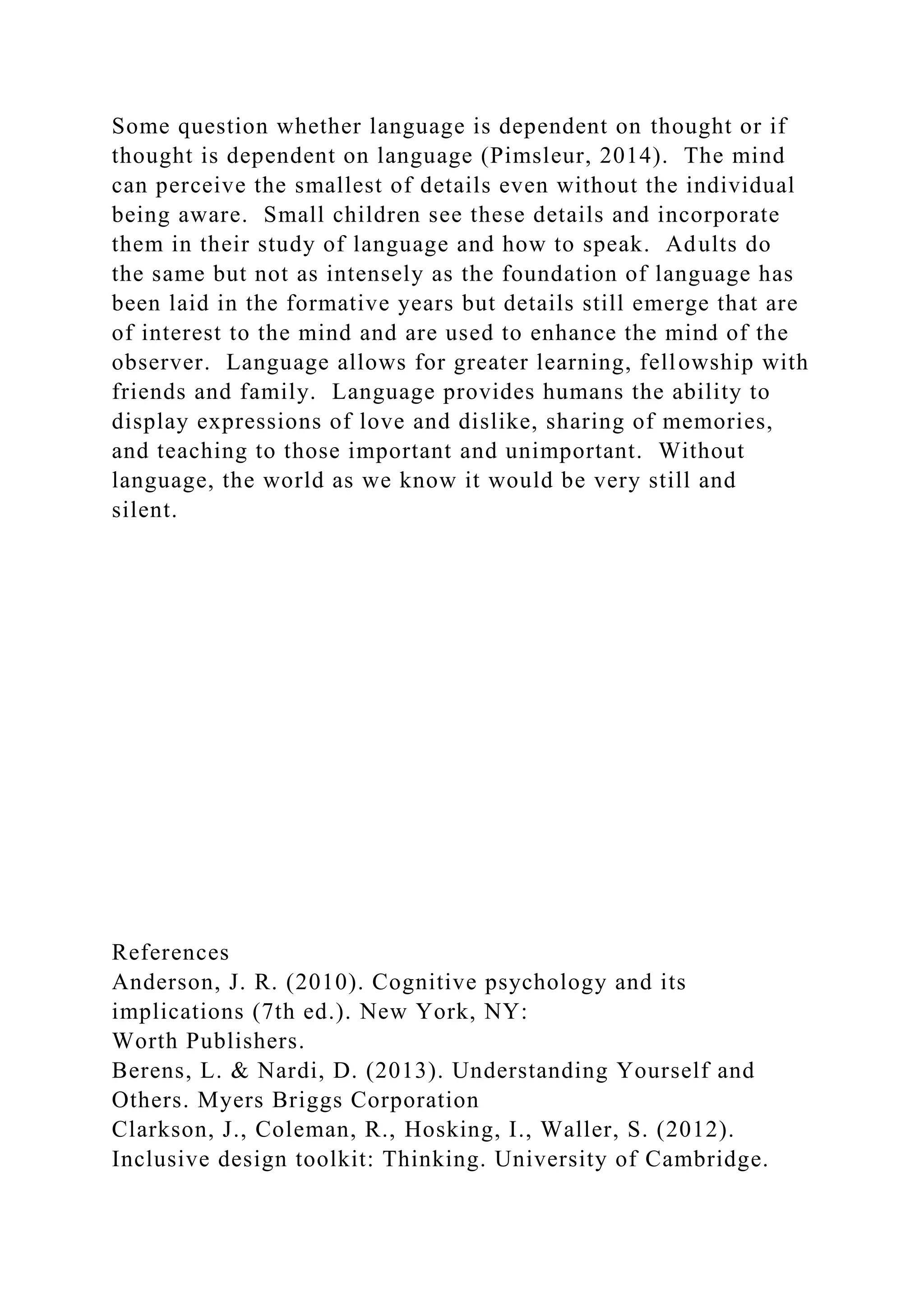 Some question whether language is dependent on thought or if
thought is dependent on language (Pimsleur, 2014). The mind
can perceive the smallest of details even without the individual
being aware. Small children see these details and incorporate
them in their study of language and how to speak. Adults do
the same but not as intensely as the foundation of language has
been laid in the formative years but details still emerge that are
of interest to the mind and are used to enhance the mind of the
observer. Language allows for greater learning, fellowship with
friends and family. Language provides humans the ability to
display expressions of love and dislike, sharing of memories,
and teaching to those important and unimportant. Without
language, the world as we know it would be very still and
silent.
References
Anderson, J. R. (2010). Cognitive psychology and its
implications (7th ed.). New York, NY:
Worth Publishers.
Berens, L. & Nardi, D. (2013). Understanding Yourself and
Others. Myers Briggs Corporation
Clarkson, J., Coleman, R., Hosking, I., Waller, S. (2012).
Inclusive design toolkit: Thinking. University of Cambridge.
 