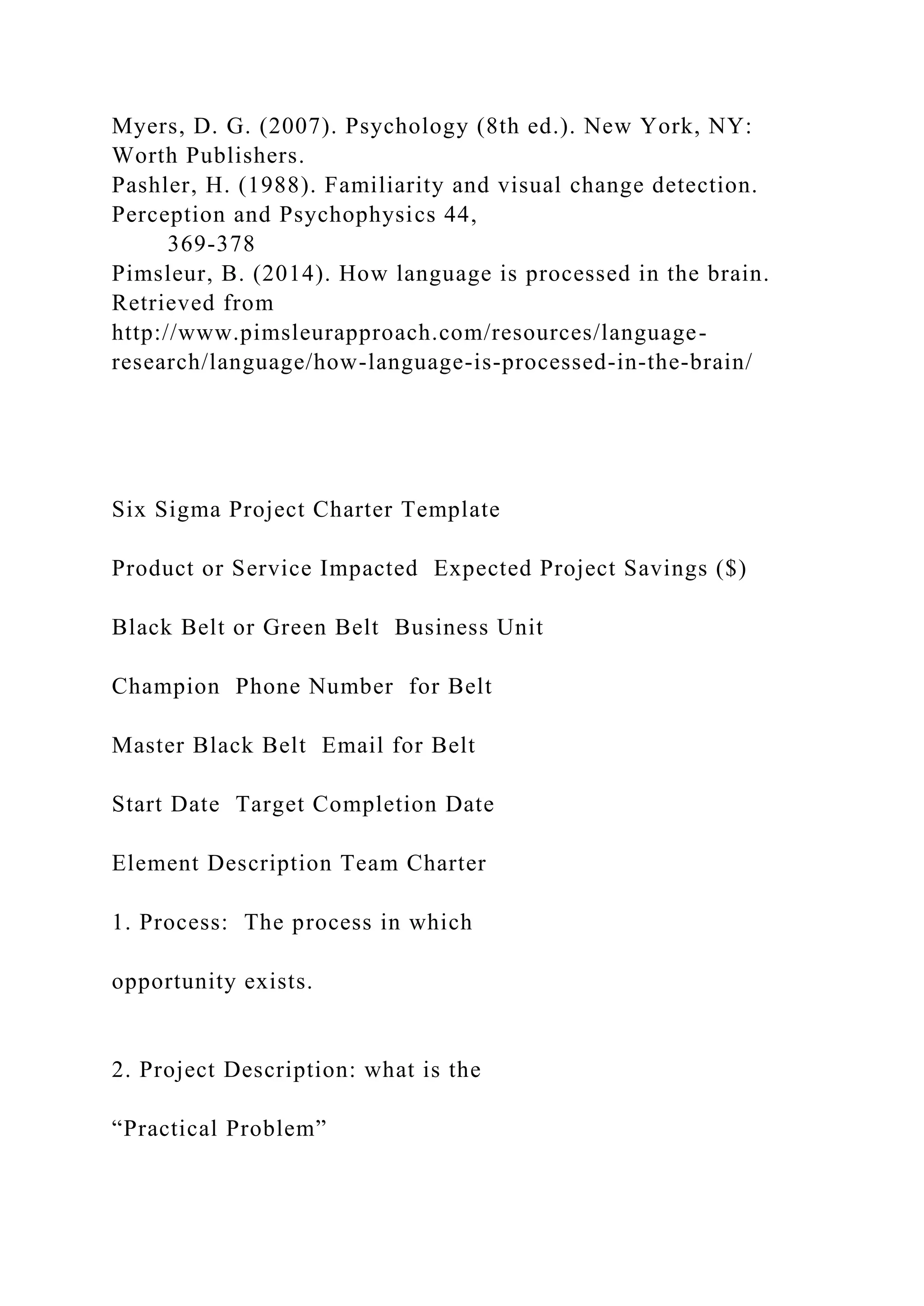 Myers, D. G. (2007). Psychology (8th ed.). New York, NY:
Worth Publishers.
Pashler, H. (1988). Familiarity and visual change detection.
Perception and Psychophysics 44,
369-378
Pimsleur, B. (2014). How language is processed in the brain.
Retrieved from
http://www.pimsleurapproach.com/resources/language-
research/language/how-language-is-processed-in-the-brain/
Six Sigma Project Charter Template
Product or Service Impacted Expected Project Savings ($)
Black Belt or Green Belt Business Unit
Champion Phone Number for Belt
Master Black Belt Email for Belt
Start Date Target Completion Date
Element Description Team Charter
1. Process: The process in which
opportunity exists.
2. Project Description: what is the
“Practical Problem”
 