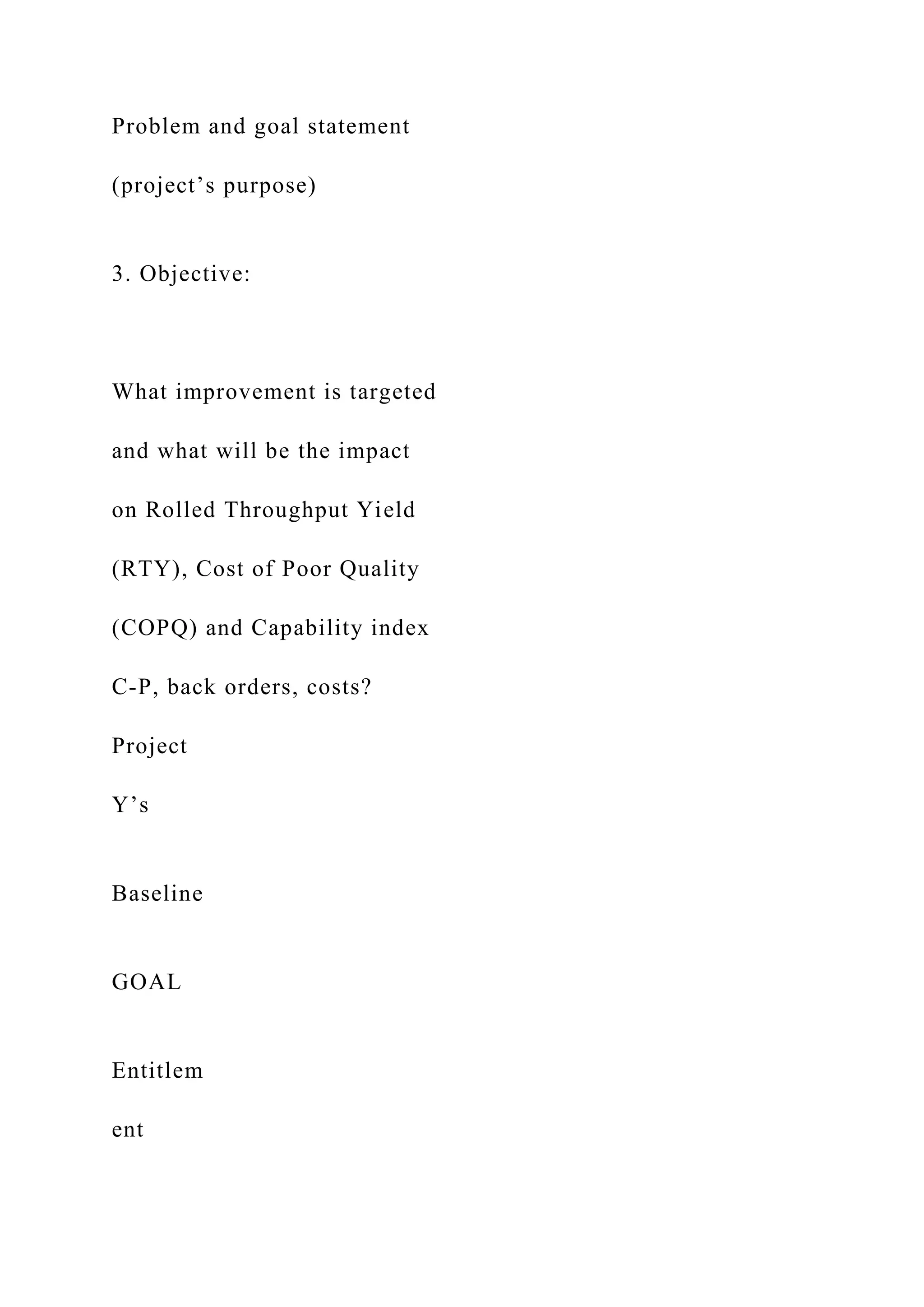 Problem and goal statement
(project’s purpose)
3. Objective:
What improvement is targeted
and what will be the impact
on Rolled Throughput Yield
(RTY), Cost of Poor Quality
(COPQ) and Capability index
C-P, back orders, costs?
Project
Y’s
Baseline
GOAL
Entitlem
ent
 