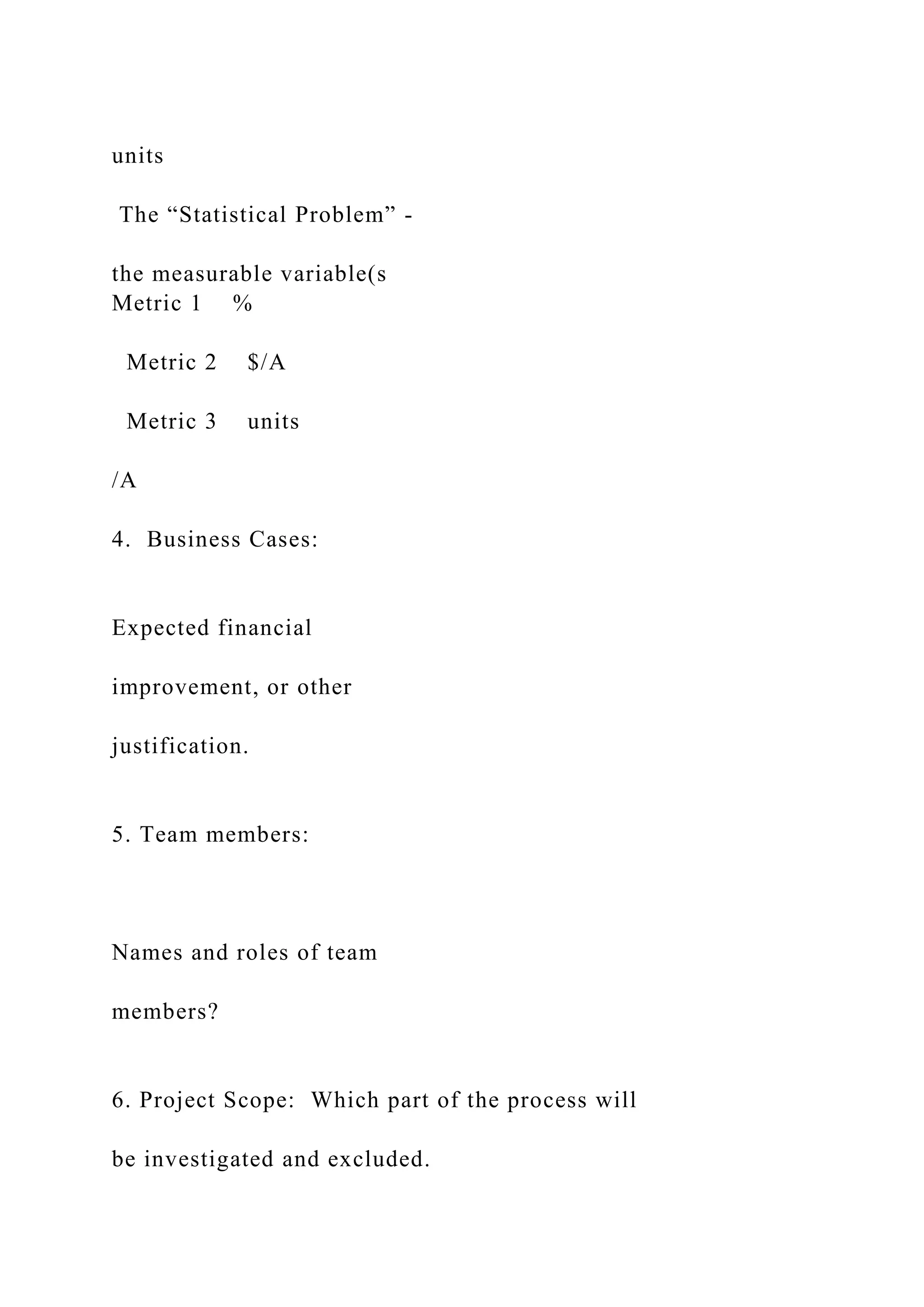 units
The “Statistical Problem” -
the measurable variable(s
Metric 1 %
Metric 2 $/A
Metric 3 units
/A
4. Business Cases:
Expected financial
improvement, or other
justification.
5. Team members:
Names and roles of team
members?
6. Project Scope: Which part of the process will
be investigated and excluded.
 