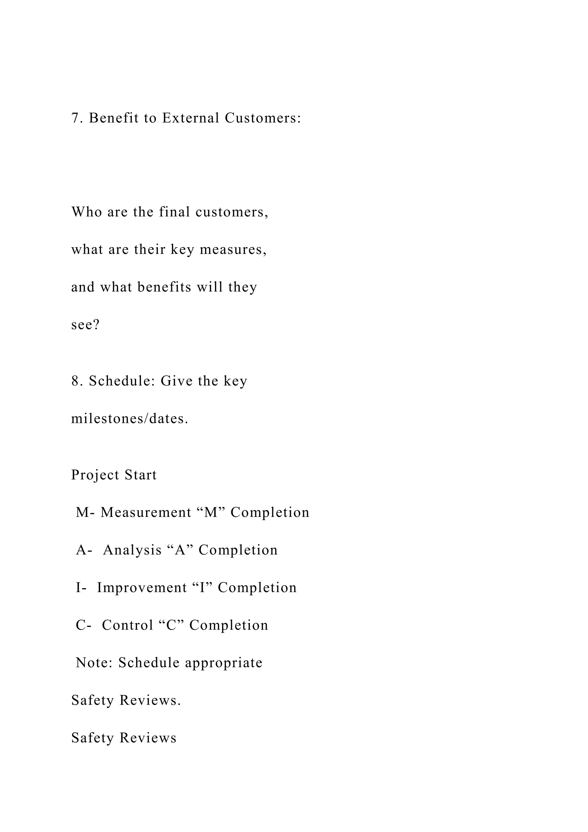 7. Benefit to External Customers:
Who are the final customers,
what are their key measures,
and what benefits will they
see?
8. Schedule: Give the key
milestones/dates.
Project Start
M- Measurement “M” Completion
A- Analysis “A” Completion
I- Improvement “I” Completion
C- Control “C” Completion
Note: Schedule appropriate
Safety Reviews.
Safety Reviews
 
