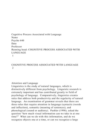 Cognitive Process Associated with Language
Name
Psycho 640
Date
Professor
Running head: COGNITIVE PROCESS ASSOCIATED WITH
LANGUAGE
1
COGNITIVE PROCESS ASSOCIATED WITH LANGUAGE
2
Attention and Language
Linguistics is the study of natural languages, which is
distinctively different from psychology. Linguistic research is
extremely important and has contributed greatly to field of
psychology of language. Comparatively, linguistics creates
rules that address both productivity and the regularity of natural
language. An examination of grammar reveals that there are
three rules that require attention in language (syntactic (words
and inflection), semantic (meaning of sentences), and
phonological (sound or auditory). Pashler (1998), asked the
question “how much visual information can we take in at one
time?” What can we do with this information, and do we
recognize objects one at a time, or can we recognize a large
 