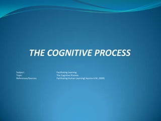 THE COGNITIVE PROCESS
Subject : Facilitating Learning
Topic: The Cognitive Process
References/Sources: Facilitating Human Learning( Aquino A.M.,2009)
 