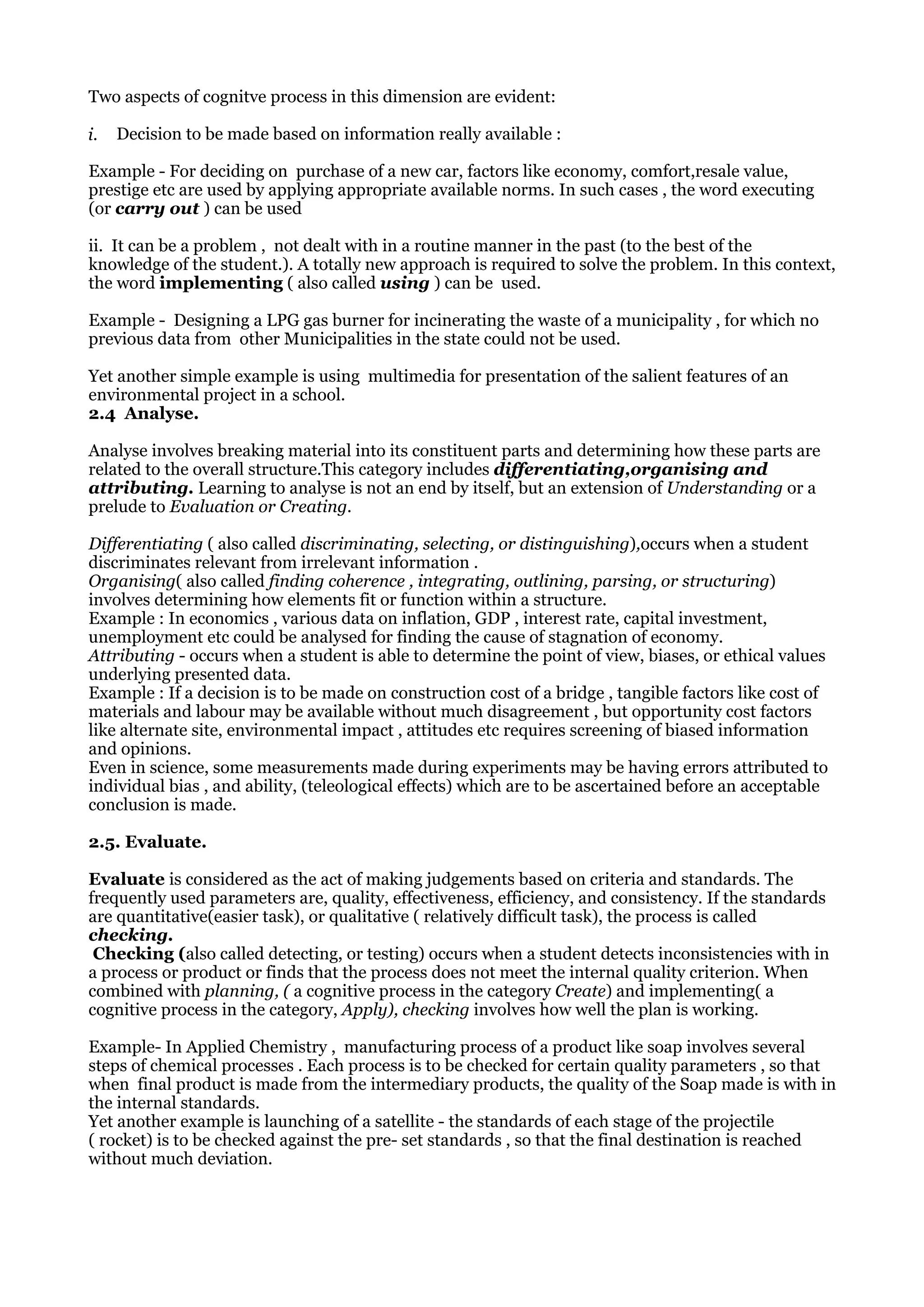 Two aspects of cognitve process in this dimension are evident:
i. Decision to be made based on information really available :
Example - For deciding on purchase of a new car, factors like economy, comfort,resale value,
prestige etc are used by applying appropriate available norms. In such cases , the word executing
(or carry out ) can be used
ii. It can be a problem , not dealt with in a routine manner in the past (to the best of the
knowledge of the student.). A totally new approach is required to solve the problem. In this context,
the word implementing ( also called using ) can be used.
Example - Designing a LPG gas burner for incinerating the waste of a municipality , for which no
previous data from other Municipalities in the state could not be used.
Yet another simple example is using multimedia for presentation of the salient features of an
environmental project in a school.
2.4 Analyse.
Analyse involves breaking material into its constituent parts and determining how these parts are
related to the overall structure.This category includes differentiating,organising and
attributing. Learning to analyse is not an end by itself, but an extension of Understanding or a
prelude to Evaluation or Creating.
Differentiating ( also called discriminating, selecting, or distinguishing),occurs when a student
discriminates relevant from irrelevant information .
Organising( also called finding coherence , integrating, outlining, parsing, or structuring)
involves determining how elements fit or function within a structure.
Example : In economics , various data on inflation, GDP , interest rate, capital investment,
unemployment etc could be analysed for finding the cause of stagnation of economy.
Attributing - occurs when a student is able to determine the point of view, biases, or ethical values
underlying presented data.
Example : If a decision is to be made on construction cost of a bridge , tangible factors like cost of
materials and labour may be available without much disagreement , but opportunity cost factors
like alternate site, environmental impact , attitudes etc requires screening of biased information
and opinions.
Even in science, some measurements made during experiments may be having errors attributed to
individual bias , and ability, (teleological effects) which are to be ascertained before an acceptable
conclusion is made.
2.5. Evaluate.
Evaluate is considered as the act of making judgements based on criteria and standards. The
frequently used parameters are, quality, effectiveness, efficiency, and consistency. If the standards
are quantitative(easier task), or qualitative ( relatively difficult task), the process is called
checking.
Checking (also called detecting, or testing) occurs when a student detects inconsistencies with in
a process or product or finds that the process does not meet the internal quality criterion. When
combined with planning, ( a cognitive process in the category Create) and implementing( a
cognitive process in the category, Apply), checking involves how well the plan is working.
Example- In Applied Chemistry , manufacturing process of a product like soap involves several
steps of chemical processes . Each process is to be checked for certain quality parameters , so that
when final product is made from the intermediary products, the quality of the Soap made is with in
the internal standards.
Yet another example is launching of a satellite - the standards of each stage of the projectile
( rocket) is to be checked against the pre- set standards , so that the final destination is reached
without much deviation.
 