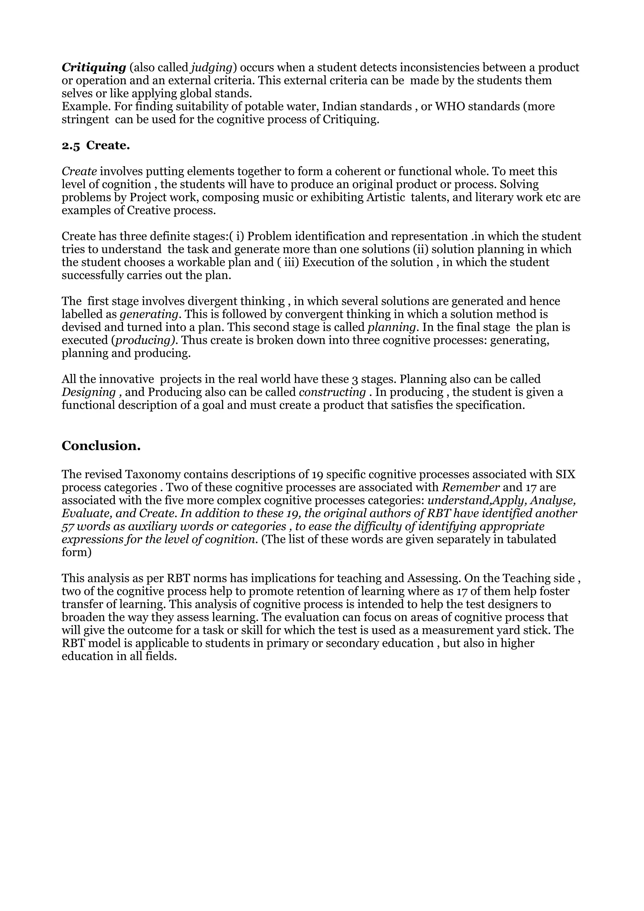 Critiquing (also called judging) occurs when a student detects inconsistencies between a product
or operation and an external criteria. This external criteria can be made by the students them
selves or like applying global stands.
Example. For finding suitability of potable water, Indian standards , or WHO standards (more
stringent can be used for the cognitive process of Critiquing.
2.5 Create.
Create involves putting elements together to form a coherent or functional whole. To meet this
level of cognition , the students will have to produce an original product or process. Solving
problems by Project work, composing music or exhibiting Artistic talents, and literary work etc are
examples of Creative process.
Create has three definite stages:( i) Problem identification and representation .in which the student
tries to understand the task and generate more than one solutions (ii) solution planning in which
the student chooses a workable plan and ( iii) Execution of the solution , in which the student
successfully carries out the plan.
The first stage involves divergent thinking , in which several solutions are generated and hence
labelled as generating. This is followed by convergent thinking in which a solution method is
devised and turned into a plan. This second stage is called planning. In the final stage the plan is
executed (producing). Thus create is broken down into three cognitive processes: generating,
planning and producing.
All the innovative projects in the real world have these 3 stages. Planning also can be called
Designing , and Producing also can be called constructing . In producing , the student is given a
functional description of a goal and must create a product that satisfies the specification.
Conclusion.
The revised Taxonomy contains descriptions of 19 specific cognitive processes associated with SIX
process categories . Two of these cognitive processes are associated with Remember and 17 are
associated with the five more complex cognitive processes categories: understand,Apply, Analyse,
Evaluate, and Create. In addition to these 19, the original authors of RBT have identified another
57 words as auxiliary words or categories , to ease the difficulty of identifying appropriate
expressions for the level of cognition. (The list of these words are given separately in tabulated
form)
This analysis as per RBT norms has implications for teaching and Assessing. On the Teaching side ,
two of the cognitive process help to promote retention of learning where as 17 of them help foster
transfer of learning. This analysis of cognitive process is intended to help the test designers to
broaden the way they assess learning. The evaluation can focus on areas of cognitive process that
will give the outcome for a task or skill for which the test is used as a measurement yard stick. The
RBT model is applicable to students in primary or secondary education , but also in higher
education in all fields.
 