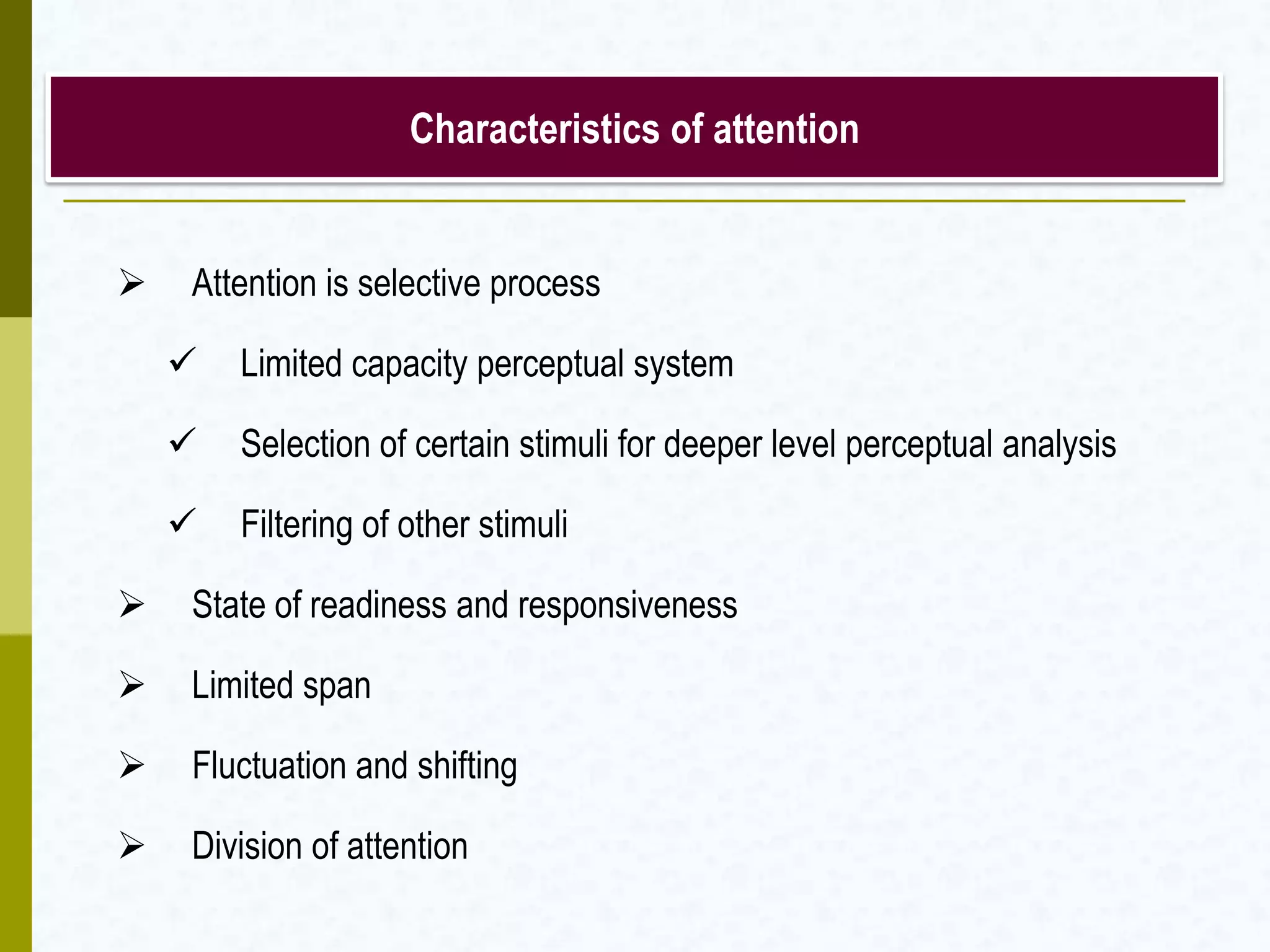  Attention is selective process
 Limited capacity perceptual system
 Selection of certain stimuli for deeper level perceptual analysis
 Filtering of other stimuli
 State of readiness and responsiveness
 Limited span
 Fluctuation and shifting
 Division of attention
Characteristics of attention
 