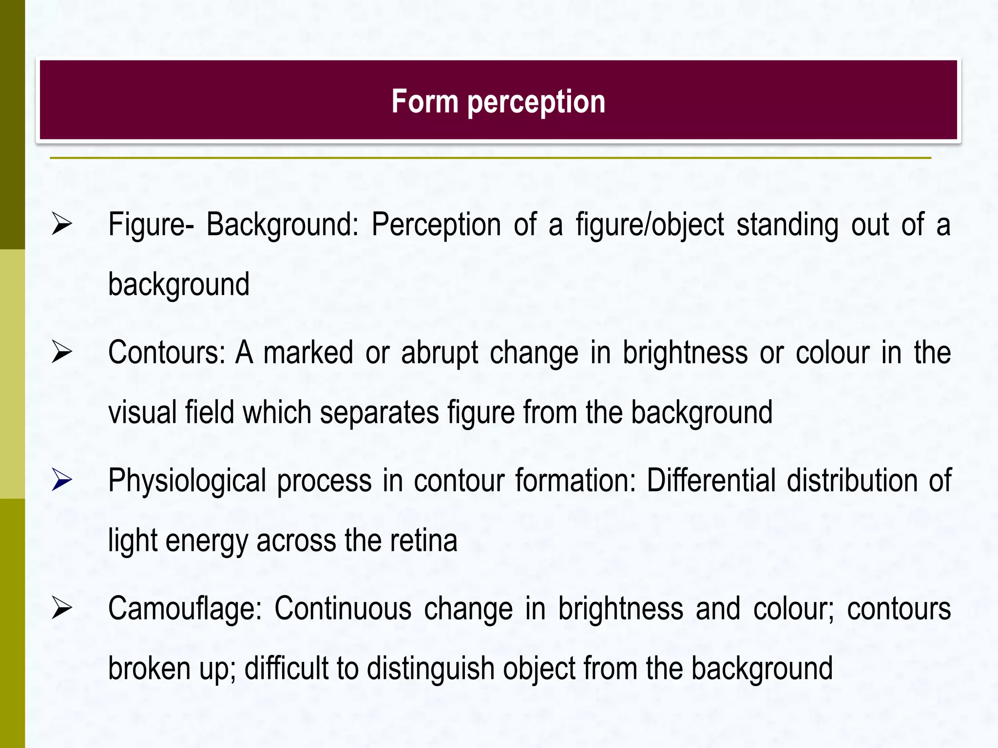 Form perception
 Figure- Background: Perception of a figure/object standing out of a
background
 Contours: A marked or abrupt change in brightness or colour in the
visual field which separates figure from the background
 Physiological process in contour formation: Differential distribution of
light energy across the retina
 Camouflage: Continuous change in brightness and colour; contours
broken up; difficult to distinguish object from the background
 