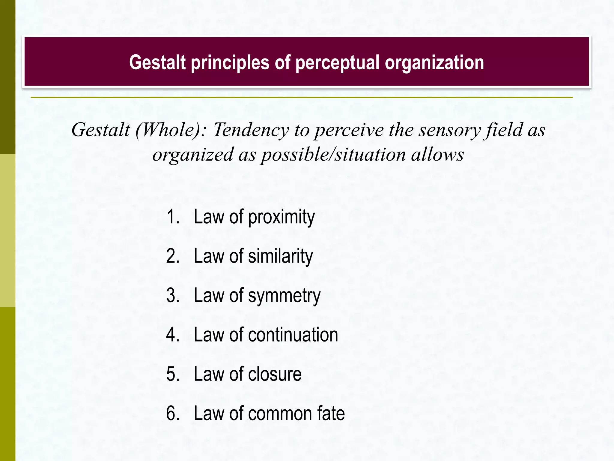 Gestalt principles of perceptual organization
1. Law of proximity
2. Law of similarity
3. Law of symmetry
4. Law of continuation
5. Law of closure
6. Law of common fate
Gestalt (Whole): Tendency to perceive the sensory field as
organized as possible/situation allows
 