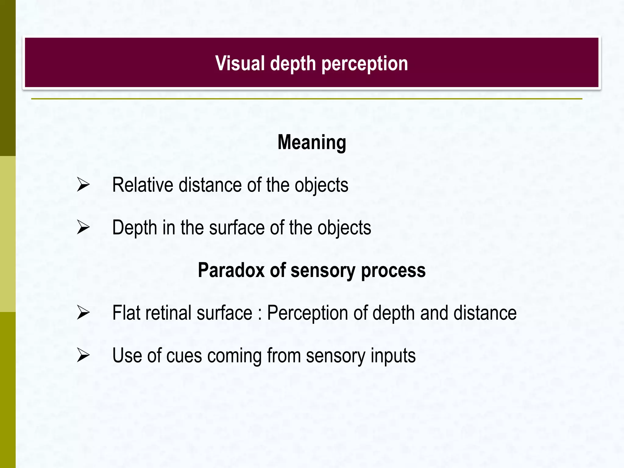 Visual depth perception
Meaning
 Relative distance of the objects
 Depth in the surface of the objects
Paradox of sensory process
 Flat retinal surface : Perception of depth and distance
 Use of cues coming from sensory inputs
 