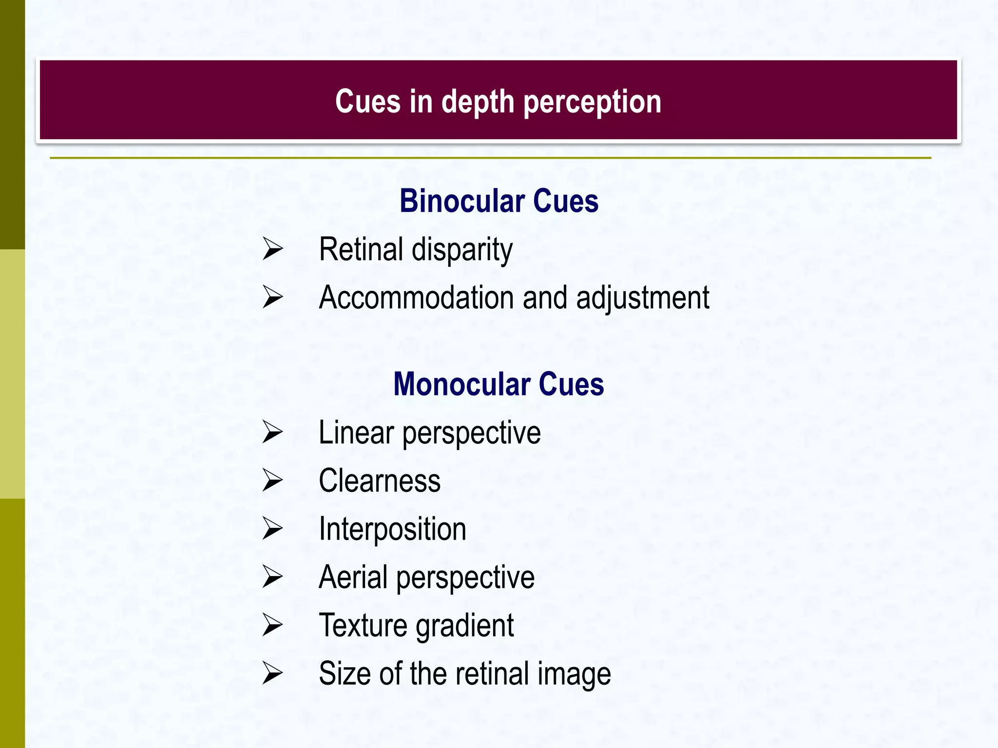 Cues in depth perception
Binocular Cues
 Retinal disparity
 Accommodation and adjustment
Monocular Cues
 Linear perspective
 Clearness
 Interposition
 Aerial perspective
 Texture gradient
 Size of the retinal image
 