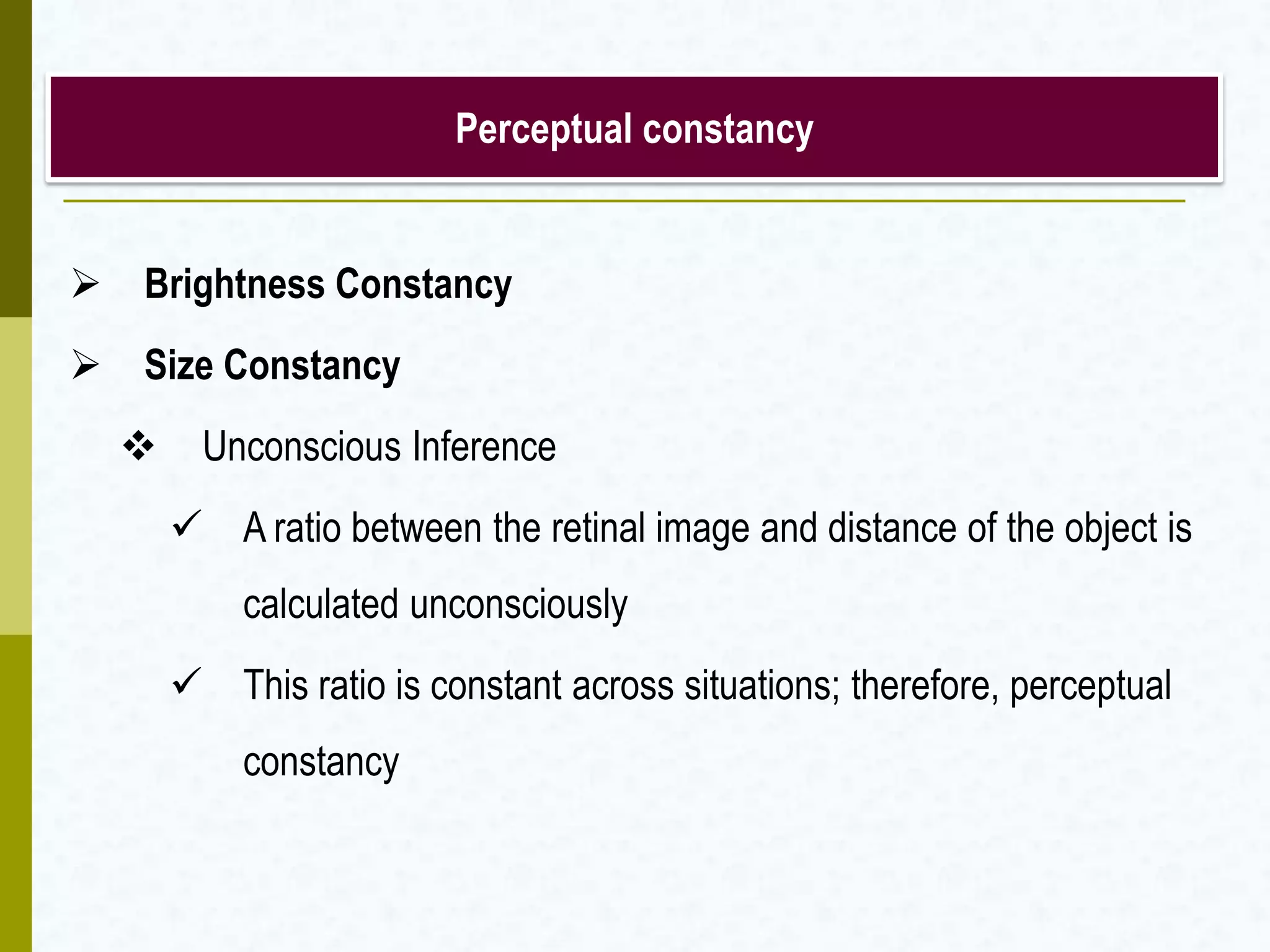 Perceptual constancy
 Brightness Constancy
 Size Constancy
 Unconscious Inference
 A ratio between the retinal image and distance of the object is
calculated unconsciously
 This ratio is constant across situations; therefore, perceptual
constancy
 