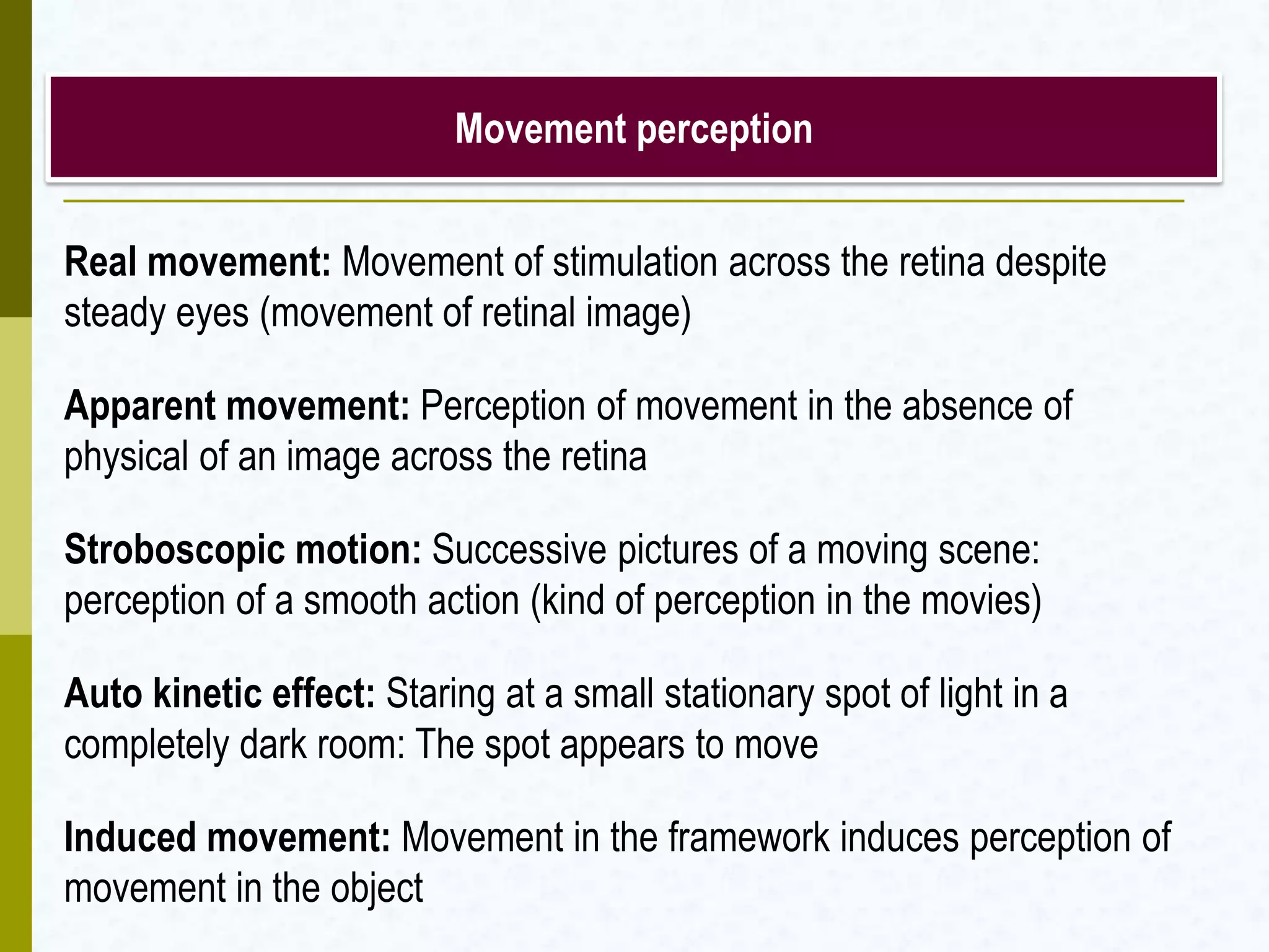 Movement perception
Real movement: Movement of stimulation across the retina despite
steady eyes (movement of retinal image)
Apparent movement: Perception of movement in the absence of
physical of an image across the retina
Stroboscopic motion: Successive pictures of a moving scene:
perception of a smooth action (kind of perception in the movies)
Auto kinetic effect: Staring at a small stationary spot of light in a
completely dark room: The spot appears to move
Induced movement: Movement in the framework induces perception of
movement in the object
 
