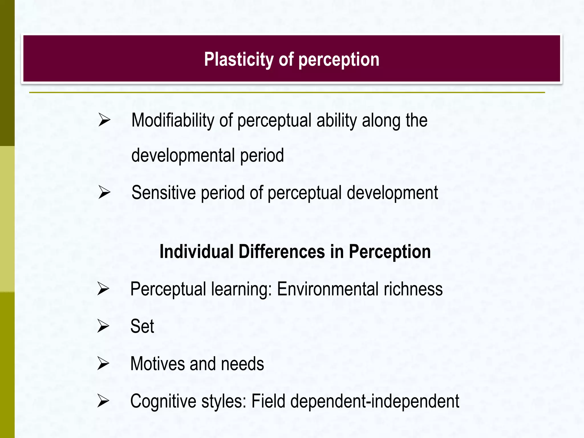 Plasticity of perception
 Modifiability of perceptual ability along the
developmental period
 Sensitive period of perceptual development
Individual Differences in Perception
 Perceptual learning: Environmental richness
 Set
 Motives and needs
 Cognitive styles: Field dependent-independent
 