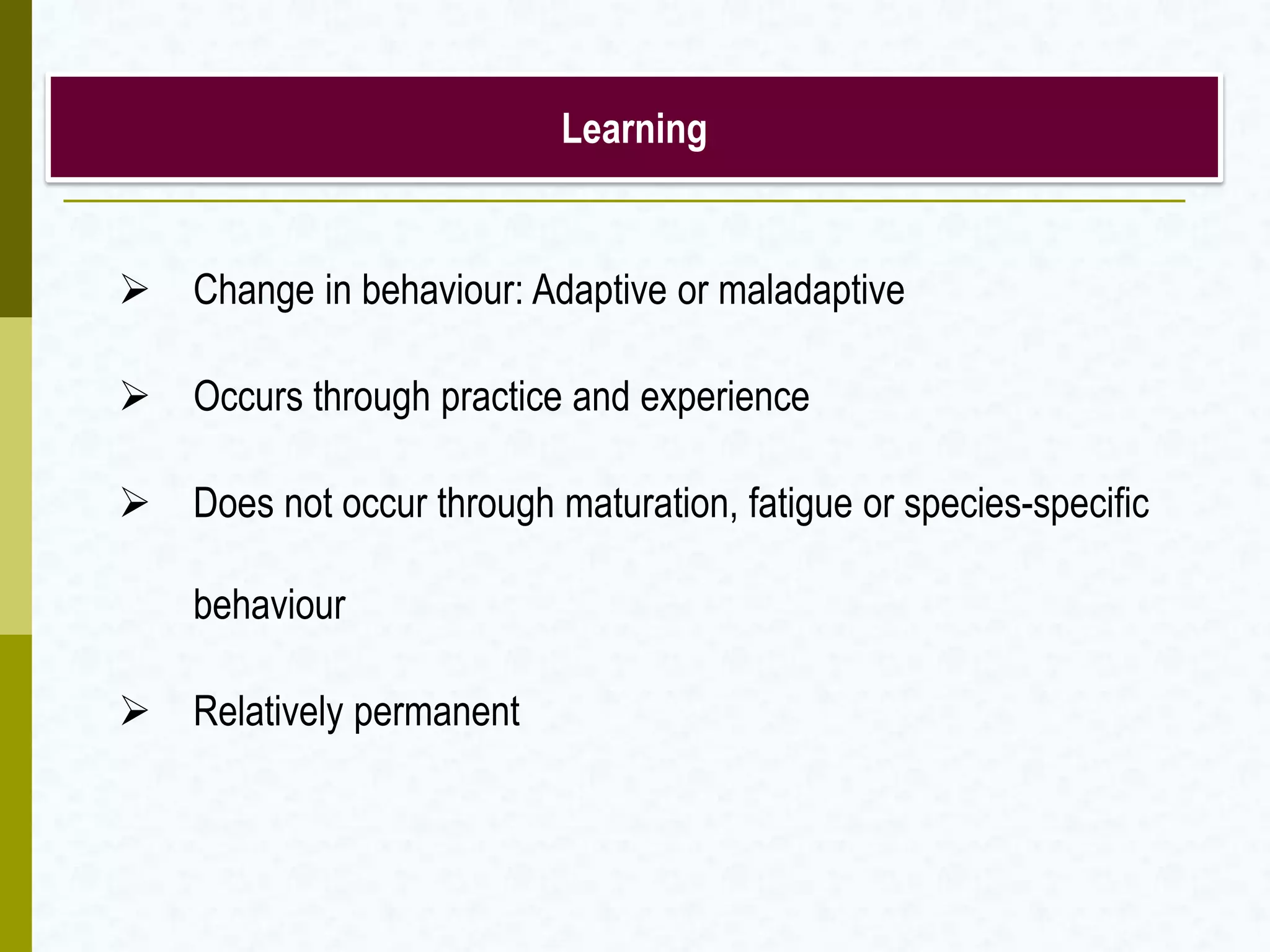 Learning
 Change in behaviour: Adaptive or maladaptive
 Occurs through practice and experience
 Does not occur through maturation, fatigue or species-specific
behaviour
 Relatively permanent
 